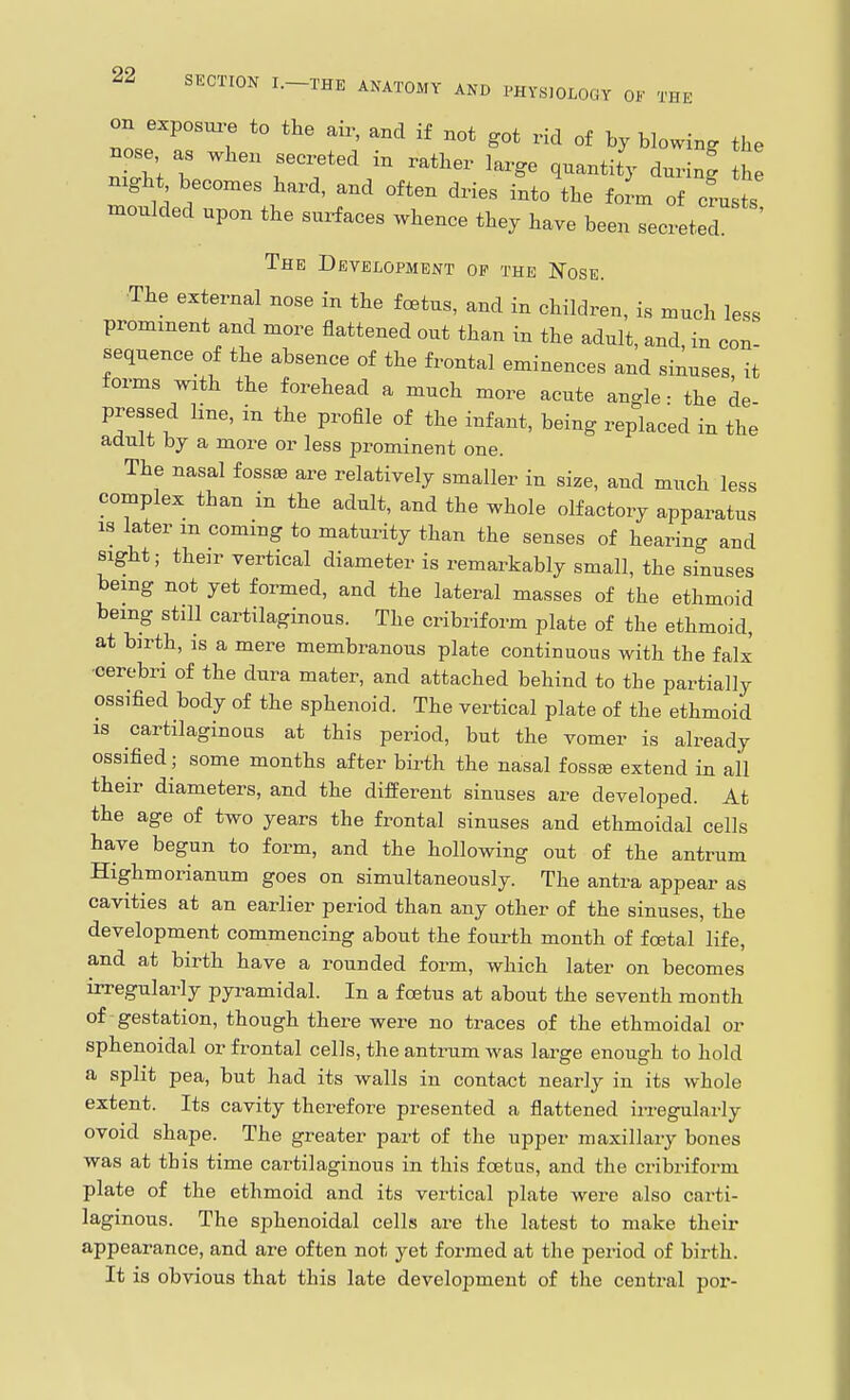 on exposm;e to the air, and if not got rid of by blowing the nose as when secreted in rather large quantity during tZ night becomes hard, and often dries into the foL of cfu ts moulded upon the sux^aces whence they have been secreted The Development of the Nose. ■The external nose in the foetus, and in children, is much less prominent and more flattened out than in the adult, and in con sequence of the absence of the frontal eminences and sinuses, it forms with the forehead a much more acute angle - the de pressed line, in the profile of the infant, being replaced in the adult by a more or less prominent one. The nasal fossae are relatively smaller in size, and much less complex than in the adult, and the whole olfactory apparatus IS later m coming to maturity than the senses of hearing and sight; their vertical diameter is remarkably small, the sinuses being not yet formed, and the lateral masses of the ethmoid being still cartilaginous. The cribriform plate of the ethmoid, at birth, is a mere membranous plate continuous with the falx •cerebri of the dura mater, and attached behind to the partially ossified body of the sphenoid. The vertical plate of the ethmoid is cartilaginous at this period, but the vomer is already ossified; some months after birth the nasal iossee extend in all their diameters, and the different sinuses are developed. At the age of two years the frontal sinuses and ethmoidal cells have begun to form, and the hollowing out of the antrum Highmorianum goes on simultaneously. The antra appear as cavities at an earlier period than any other of the sinuses, the development commencing about the fourth month of foetal life, and at birth have a rounded form, which later on becomes irregularly pyi-amidal. In a foetus at about the seventh month of gestation, though there were no traces of the ethmoidal or sphenoidal or frontal cells, the antrum was large enough to hold a split pea, but had its walls in contact nearly in its whole extent. Its cavity therefore presented a flattened irregularly ovoid shape. The greater part of the upper maxillary bones was at this time cartilaginous in this foetus, and the cribriform plate of the ethmoid and its vertical plate were also carti- laginous. The sphenoidal cells are the latest to make their appearance, and are often not yet formed at the period of birth. It is obvious that this late development of the central por-