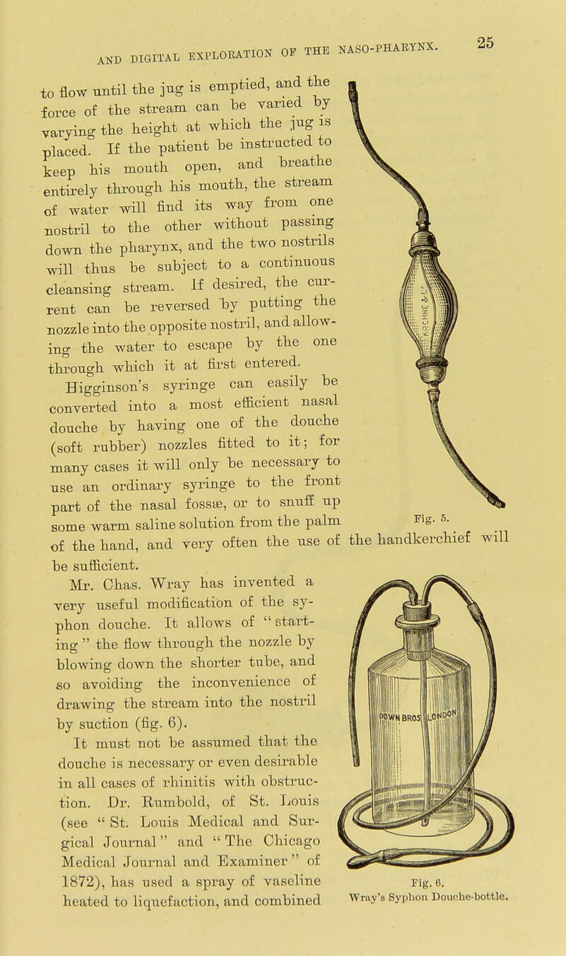to flow until the jug is emptied, and the force of the stream can be varied by varying the height at which the pg is placed. If the patient be instructed to teep his mouth open, and breathe entirely through his mouth, the stream of water will find its way from one nostril to the other without passing down the pharynx, and the two nostrils will thus be subject to a continuous cleansing stream. If desired, the cur- rent can be reversed by putting the nozzle into the opposite nostril, and allow- ing the water to escape by the one through which it at first entered. Higginson's syringe can easily be converted into a most efficient nasal douche by having one of the douche (soft rubber) nozzles fitted to it; for many cases it will only be necessary to use an ordinary syringe to the front part of the nasal fossifi, or to snuif up some warm saline solution from the palm Fig. 5. of the hand, and very often the use of the handkerchief will be sufficient. Mr. Chas. Wray has invented a very useful modification of the sy- phon douche. It allows of start- ing  the flow through the nozzle by blowing down the shorter tube, and so avoiding the inconvenience of drawing the stream into the nostril by suction (fig. 6). It must not be assumed that the douche is necessary or even desirable in all cases of rhinitis with obstruc- tion. Dr. Rumbold, of St. Ijouis (see  St. Louis Medical and Sur- gical Joui'nal  and  The Chicago Medical Journal and Examiner  of 1872), has used a spray of vaseline heated to liquefaction, and combined Fig. 6. Wray's Syplion Douche-bottle.