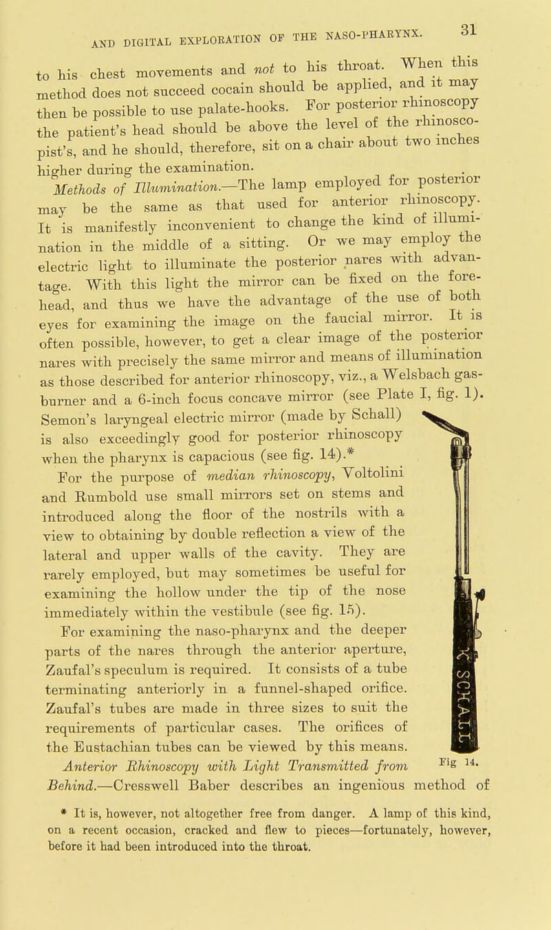 to Ms chest xnovexnents and not to his throat When thxs method does not succeed cocain should be apphed, and it may then be possible to use palate-hooks. For posterior rhinoscopy the patieut's head should be above the level of the rhmosco- pist's, and he should, therefore, sit on a chair about two inches hiffher during the examination. , Methods of niumination.-The lamp employed for posterior may be the same as that used for anterior rhinoscopy. It is manifestly inconvenient to change the kind of illumi- nation in the middle of a sitting. Or we may employ the electric light to illuminate the posterior nares with advan- tage With this light the mirror can be fixed on the fore- hetd, and thus we have the advantage of the use of both eyes for examining the image on the faucial mirror. It is often possible, however, to get a clear image of the posterior nares with precisely the same mirror and means of illumination as those described for anterior rhinoscopy, viz., a Welsbach gas- burner and a 6-inch focus concave mirror (see Plate I, fig. 1). Semon's laryngeal electric mirror (made by Schall) is also exceedingly good for posterior rhinoscopy when the pharynx is capacious (see fig. 14).* For the purpose of median rhinoscopy, Voltolini and Rumbold use small mirrors set on stems and introduced along the floor of the nostrils with a view to obtaining by double reflection a view of the lateral and upper walls of the cavity. They are rarely employed, but may sometimes be useful for examining the hollow under the tip of the nose immediately within the vestibule (see fig. 15). For examining the naso-pharynx and the deeper parts of the nares through the anterior aperture, Zauf al's speculum is required. It consists of a tube terminating anteriorly in a funnel-shaped orifice. Zaufal's tubes are made in three sizes to suit the requirements of particular cases. The orifices of the Eustachian tubes can be viewed by this means. Anterioo- Rhinoscopy with Light Transmitted from Behind.—Cresswell Baber desci-ibes an ingenious method of * It is, however, not altogether free from danger. A lamp of this kind, on a recent occasion, cracked and flew to pieces—fortunately, however, before it had been introduced into the throat. Fig 14.