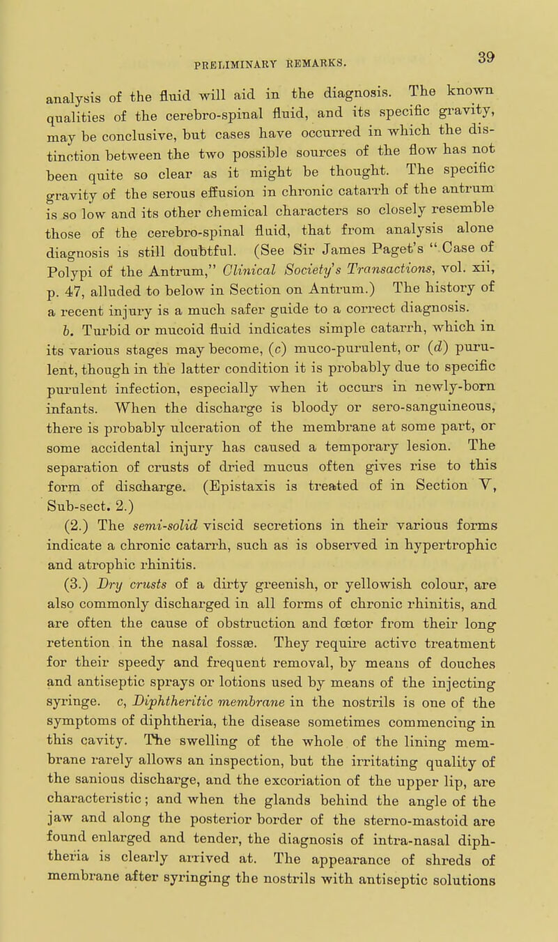 PRELIMINARY KEMARKS. analysis of the fluid will aid in the diagnosis. The known qualities of the cerebro-spinal fluid, and its specific gravity, may be conclusive, but cases have occurred in whicb the dis- tinction between the two possible sources of the flow has not been quite so clear as it might be thought. The specific gravity of the serous effusion in chronic catarrh of the antrum is so low and its other chemical characters so closely resemble those of the cerebro-spinal flaid, that from analysis alone diagnosis is still doubtful. (See Sir James Paget's  Case of Polypi of the Antrum, Clinical Society's Transactions, vol. xii, p. 47, alluded to below in Section on Antrum.) The history of a recent injury is a much safer gaide to a correct diagnosis. b. Turbid or mucoid fluid indicates simple catarrh, which in its various stages may become, (c) muco-purulent, or (d) puru- lent, though in the latter condition it is probably due to specific purulent infection, especially when it occui-s in newly-born infants. When the discharge is bloody or sero-sanguineous, there is probably ulceration of the membrane at some part, or some accidental injury has caused a temporary lesion. The separation of crusts of di-ied mucus often gives rise to this form of discharge. (Bpistaxis is treated of in Section V, Sub-sect. 2.) (2.) The semi-solid viscid secretions in their various forms indicate a chronic catarrh, such as is observed in hypertrophic and atrophic rhinitis. (3.) Dry crusts of a dirty greenish, or yellowish colour, are also commonly discharged in all forms of chronic rhinitis, and are often the cause of obstruction and foetor from their long retention in the nasal fossae. They require active treatment for their speedy and frequent removal, by means of douches and antiseptic sprays or lotions used by means of the injecting syringe, c. Diphtheritic membrane in the nostrils is one of the symptoms of diphtheria, the disease sometimes commencing in this cavity. The swelling of the whole of the lining mem- brane rarely allows an inspection, but the irritating quality of the sanious discharge, and the excoriation of the upper lip, are characteristic; and when the glands behind the angle of the jaw and along the posterior border of the sterno-mastoid are found enlarged and tender, the diagnosis of intra-nasal diph- theria is clearly arrived at. The appearance of shreda of membrane after syringing the nostrils with antiseptic solutions I