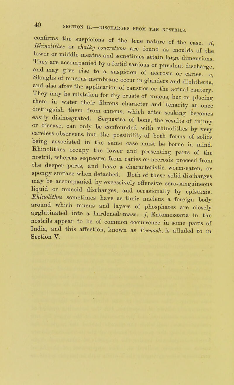confirms the suspicions of the true nature of the case, d BUnohthes or chalky concretions are found as moulds of the lower or middle meatus and sometimes attain large dimensions 1 hey are accompanied by a foetid sanious or purulent discharge and may give rise to a suspicion of necrosis or caries, e bloughs of mucous membrane occur in glanders and diphtheria' and also after the application of caustics or the actual cautery Ihey may be mistaken for dry crusts of mucus, but on placing them in water their fibrous character and tenacity at once distmguish them from -mucus, which after soaking becomes easily disintegrated. Sequestra of bone, the results of injury or disease, can only be confounded with rhinolithes by very careless observers, but the possibility of both forms of solids being associated in the same case must be borne in mind. Rhinolithes occupy the lower and presenting parts of the nostril, whereas sequestra from caries or necrosis proceed from the deeper parts, and have a characteristic worm-eaten, or spongy surface when detached. Both of these solid discharges may be accompanied by excessively offensive sero-sanguineous liquid or mucoid discharges, and occasionally by epistaxis. BUnolithes sometimes have as their nucleus a foreign body around which mucus and layers of phosphates are closely agglutinated into a hardened- mass. /, Entomozoaria in the nostrils appear to be of common occurrence in some parts of India, and this affection, known as Peenash, is alluded to in Section V.