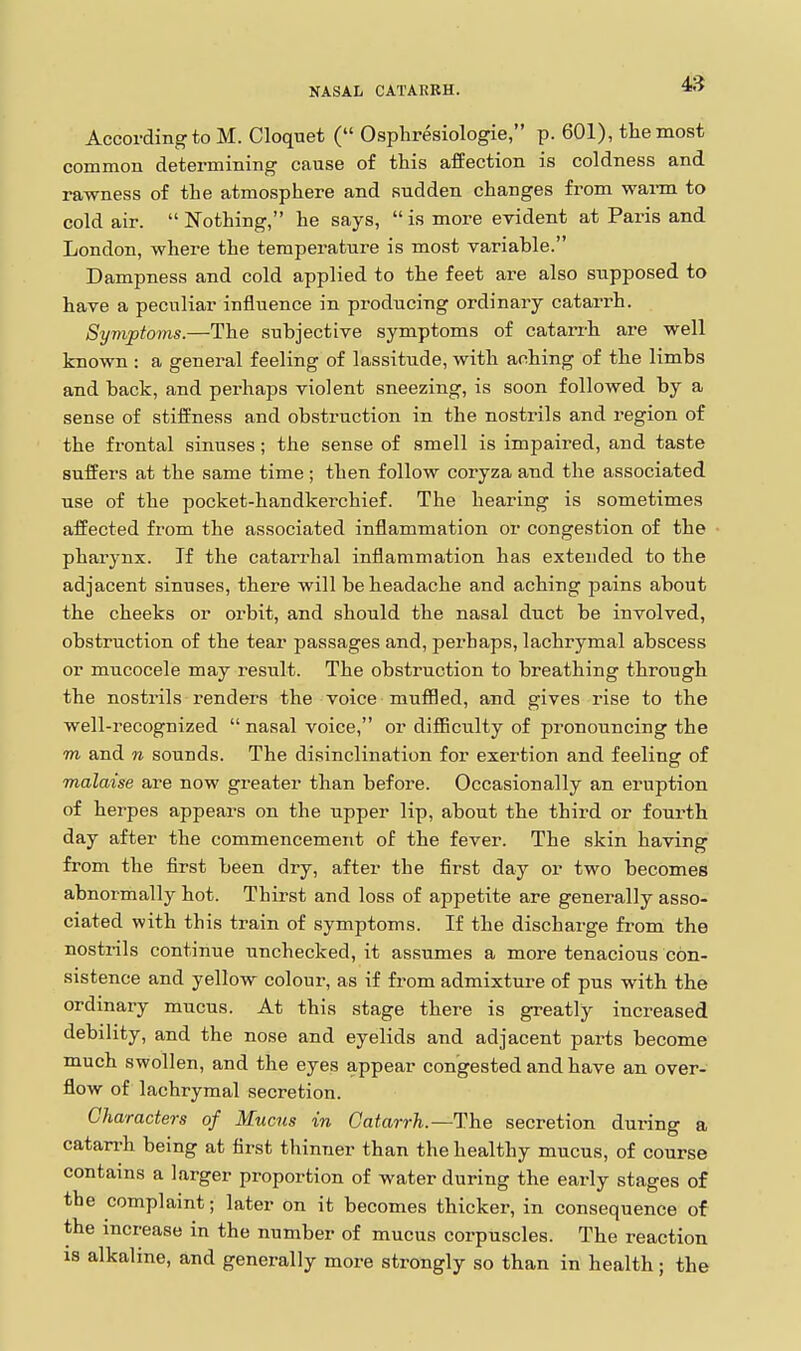 According to M. Cloquet ( Osphresiologie, p. 601), the most common determining cause of this affection is coldness and rawness of the atmosphere and sudden changes from warm to cold air.  Nothing, he says,  is more evident at Paris and London, where the temperature is most variable. Dampness and cold applied to the feet are also supposed to have a peculiar influence in producing ordinary catarrh. Symptoms.—The subjective symptoms of catarrh are well known : a general feeling of lassitude, with aching of the limbs and back, and perhaps violent sneezing, is soon followed by a sense of stiffness and obstruction in the nostrils and region of the frontal sinuses; the sense of smell is impaired, and taste suffers at the same time; then follow coryza and the associated use of the pocket-handkerchief. The hearing is sometimes affected from the associated inflammation or congestion of the pharynx. If the catarrhal inflammation has extended to the adjacent sinuses, there will be headache and aching pains about the cheeks or orbit, and should the nasal duct be involved, obstruction of the tear passages and, perhaps, lachrymal abscess or mucocele may result. The obstruction to breathing through the nostrils renders the voice muffled, and gives rise to the well-recognized  nasal voice, or difficulty of pronouncing the m and n sounds. The disinclination for exertion and feeling of malaise are now greater than before. Occasionally an eruption of herpes appears on the upper lip, about the third or fourth day after the commencement of the fever. The skin having from the first been dry, after the first day or two becomes abnormally hot. Thirst and loss of appetite are generally asso- ciated with this train of symptoms. If the discharge from the nostrils continue unchecked, it assumes a more tenacious con- sistence and yellow colour, as if from admixtui-e of pus with the ordinary mucus. At this stage there is greatly increased debility, and the nose and eyelids and adjacent parts become much swollen, and the eyes appear congested and have an over- flow of lachrymal secretion. Characters of Mucus in Catarrh.—The secretion during a catarrh being at first thinner than the healthy mucus, of course contains a larger proportion of water during the early stages of the complaint; later on it becomes thicker, in consequence of the increase in the number of mucus corpuscles. The reaction IS alkaline, and generally more strongly so than in health; the