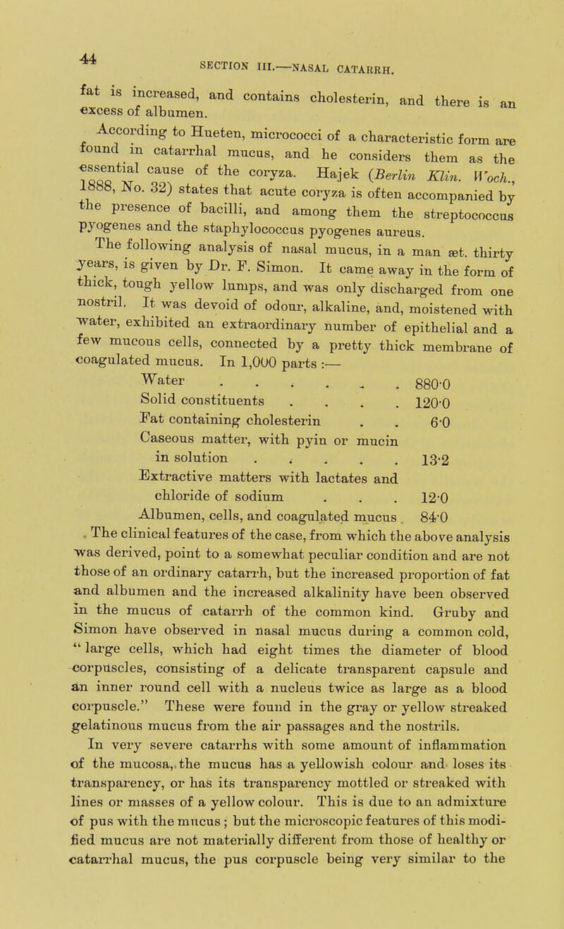 fat is increased, and contains cholesterin, and there is an excess of albumen. According to Hueten, micrococci of a characteristic form are found m catarrhal mucus, and he considers them as the essential cause of the coryza. Hajek (Berlin Klin. H ocA., 1888, No. 32) states that acute coryza is often accompanied by the presence of bacilli, and among them the streptococcus pyogenes and the staphylococcus pyogenes aureus. The following analysis of nasal mucus, in a man set. thirty years, is given by Dr. F. Simon. It came away in the form of thick, tough yellow lumps, and was only discharged from one nostril. It was devoid of odoui-, alkaline, and, moistened with Tvater, exhibited an extraordinary number of epithelial and a few mucous cells, connected by a pretty thick membrane of coagulated mucus. In 1,0U0 parts :— 'Water ggO-Q Solid constituents .... 1200 Fat containing cholesterin . . 6'0 Caseous matter, with pyin or mucin in solution ..... 13'2 Extractive matters with lactates and chloride of sodium . . . 12'0 Albumen, cells, and coagulated mucus . 84-0 . The clinical features of the case, from which the above analysis 'was derived, point to a somewhat peculiar condition and are not those of an ordinary catari-h, but the increased proportion of fat and albumen and the increased alkalinity have been observed in the mucus of catarrh of the common kind. Gruby and Simon have observed in nasal mucus during a common cold,  large cells, which had eight times the diameter of blood corpuscles, consisting of a delicate transparent capsule and an inner i*ound cell with a nucleus twice as large as a blood corpuscle. These were found in the gray or yellow streaked gelatinous mucus fi-om the air passages and the nostrils. In very severe catarrhs with some amount of inflammation of the mucosa,, the mucus has a yellowish colour and loses its transparency, or has its transparency mottled or streaked with lines or masses of a yellow colour. This is due to an admixture of pus with the mucus ; but the microscopic features of this modi- fied mucus are not materially different from those of healthy or catan-hal mucus, the pus corpuscle being very similar to the