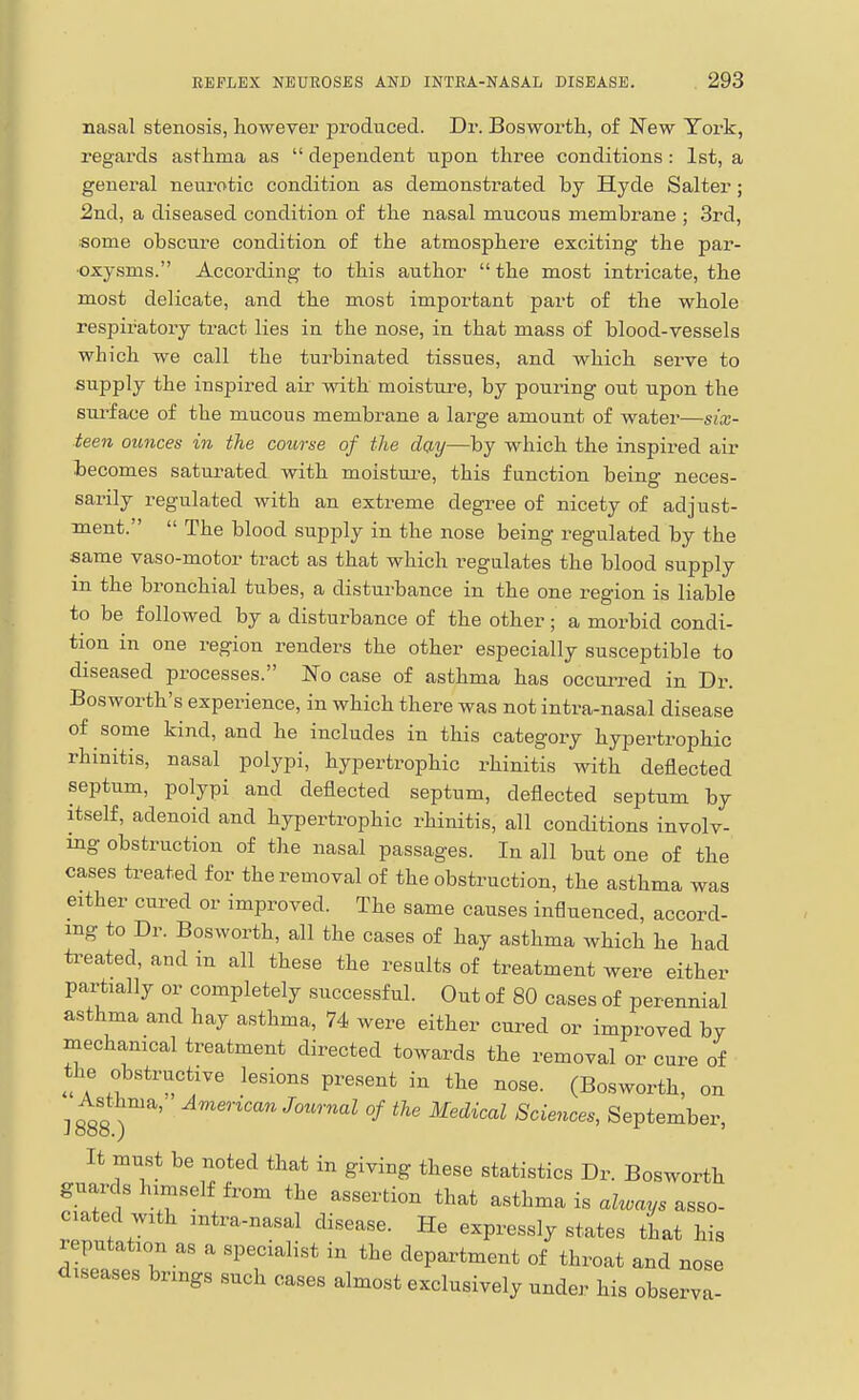 nasal stenosis, however produced. Dr. Bosworth, of New York, regards asthma as  dependent upon three conditions: 1st, a general neurotic condition as demonstrated by Hyde Salter; 2nd, a diseased condition of the nasal mucous membrane ; 3rd, ■some obscui-e condition of the atmosphere exciting the par- oxysms. According to this author  the most intricate, the most delicate, and the most important part of the whole respiratory tract lies in the nose, in that mass of blood-vessels which we call the turbinated tissues, and which serve to supply the inspired air with moistui-e, by pouring out upon the siu'face of the mucous membrane a large amount of water—six- teen ounces in the course of the day—by which the inspired air becomes saturated with moistui'e, this function being neces- sarily regulated with an extreme degree of nicety of adjust- ment.  The blood supply in the nose being regulated by the same vaso-motor tract as that which regulates the blood supply in the bronchial tubes, a disturbance in the one region is liable to be followed by a disturbance of the other; a morbid condi- tion in one region renders the other especially susceptible to diseased processes. No case of asthma has occulted in Dr. Bosworth's experience, in which there was not intra-nasal disease of some kind, and he includes in this category hypertrophic rhinitis, nasal polypi, hypertrophic rhinitis with deflected septum, polypi and deflected septum, deflected septum by itself, adenoid and hypertrophic rhinitis, all conditions involv- ing obstruction of the nasal passages. In all but one of the cases treated for the removal of the obstruction, the asthma was either cured or improved. The same causes influenced, accord- ing to Dr. Bosworth, all the cases of hay asthma which he had treated, and in all these the results of treatment were either partially or completely successful. Out of 80 cases of perennial asthma and hay asthma, 74 were either cured or improved by mechanical treatment directed towards the removal or cure of the obstructive lesions present in the nose. (Bosworth, on ^ Asthma, American Journal of the Medical Sciences, September, It must be noted that in giving these statistics Dr. Bosworth guards himself from the assertion that asthma is alu>ays asso- ciated with mtra-nasal disease. He expressly states that his reputation as a specialist in the department of throat and nose diseases brings such cases almost exclusively under his observa-
