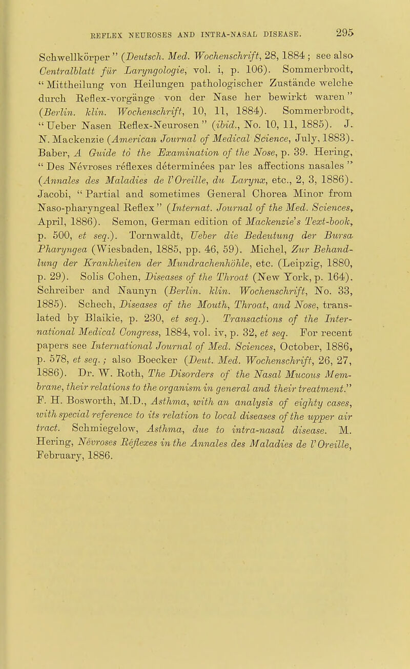 Scliwellkorper  (BeutscJi. Med. Wochenschrift, 28, 1884 ; see also Centralhlatt fur Laryngologie, vol. i, p. 106). Sommerbroclt,  Mittheilung von Heilungen pathologisclier Zustande welclie dm-cli Reflex-vorgange von der Nase her bewirkt waren {Berlin, hlin. Wochenschrift, 10, 11, 1884). Sommerbrodt, Ueber Nasen Reflex-Neurosen  (ibid., JSTo. 10, 11, 1885). J. N. Mackenzie (American Journal of Medical Science, July, 1883). Baber, A Guide to the Examination of the Nose, p. 39. Hering,  Des Nevroses reflexes determinees par les affections nasales  (Annales des Maladies de VOreille, du Larynx, etc., 2, 3, 1886). Jacobi,  Partial and sometimes General Chorea Minor from Naso-pharyngeal Reflex (Internat. Journal of the Med. Sciences, April, 1886). Semon, German edition of Mackenzie's Text-hook^ p. 500, et seq.). Tornwaldt, Ueber die Bedeutung der Bursa Pharyngea (Wiesbaden, 1885, pp. 46, 59). Michel, Zur Behand- lung der Krankheiten der Mundrachenhdhle, etc. (Leipzig, 1880, p. 29). Solis Cohen, Diseases of the Throat (New York, p. 164). Schreiber and Nannyn (Berlin, klin. Wochenschrift, No. 33, 1885) . Schech, Diseases of the Mouth, Throat, and Nose, ti-ans- lated by Blaikie, p. 230, et seq.). Transactions of the Inter- national Medical Congress, 1884, vol. iv, p. 32, et seq. For recent papers see International Journal of Med. Sciences, October, 1886, p. 578, etseq.; also Boecker (Deut. Med. Wochenschrift, 26, 27, 1886) . Dr. W. Roth, The Disorders of the Nasal Mucous Mem- brane, their relations to the organism in general and their treatment. F. H. Bosworth, M.D., Asthma, with an analysis of eighty cases, luith special reference to its relation to local diseases of the upper air tract. Schmiegelow, Asthma, due to intra-nasal disease. M. Hering, Nevroses Reflexes in the Annales des Maladies de I'Oreille, February, 1886.