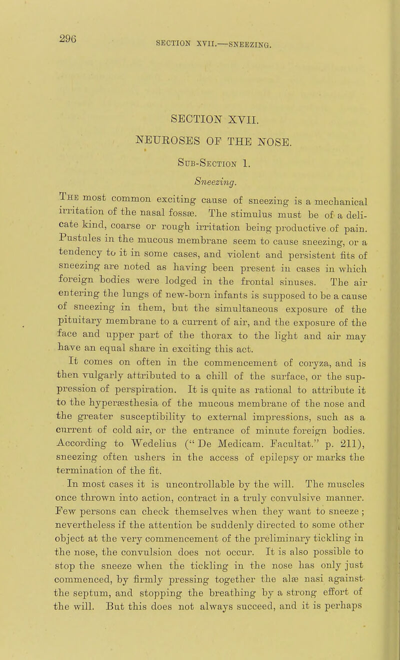 SECTION XVII.—SNEEZING. SECTION XVII. NEUROSES OF THE NOSE. Sub-Section 1. Sneezing. The most common exciting cause of sneezing is a mechanical irritation of the nasal fossa?. The stimulus must be of a deli- cate kind, coarse or rough irritation being productive of pain. Pustules in the mucous membrane seem to cause sneezing, or a tendency to it in some cases, and violent and persistent fits of sneezing are noted as having been present in cases in which foreign bodies were lodged in the frontal sinuses. The air entering the lungs of new-born infants is supposed to be a cause of sneezing in them, but the simultaneous exposure of the pituitary membrane to a current of air, and the exposure of the face and upper part of the thorax to the light and air may have an equal share in exciting this act. It comes on often in the commencement of coryza, and is then vulgarly attributed to a chill of the surface, or the sup- pression of perspiration. It is quite as rational to attribute it to the hypercesthesia of the mucous membrane of the nose and the greater susceptibility to external impressions, such as a current of cold air, or the entrance of minute foreign bodies. According to Wedelius ( De Medicam. Facultat. p. 211), sneezing often ushers in the access of epilepsy or marks the termination of the fit. In most cases it is uncontrollable by the will. The muscles once thrown into action, contract in a truly convulsive manner. Few persons can check themselves when they want to sneeze ; nevertheless if the attention be suddenly directed to some other object at the very commencement of the preliminary tickling in the nose, the convulsion does not occur. It is also possible to stop the sneeze when the tickling in the nose has only just commenced, by firmly pressing together the alo3 nasi against- the septum, and stopping the breathing by a strong effort of the will. But this does not always succeed, and it is perhaps