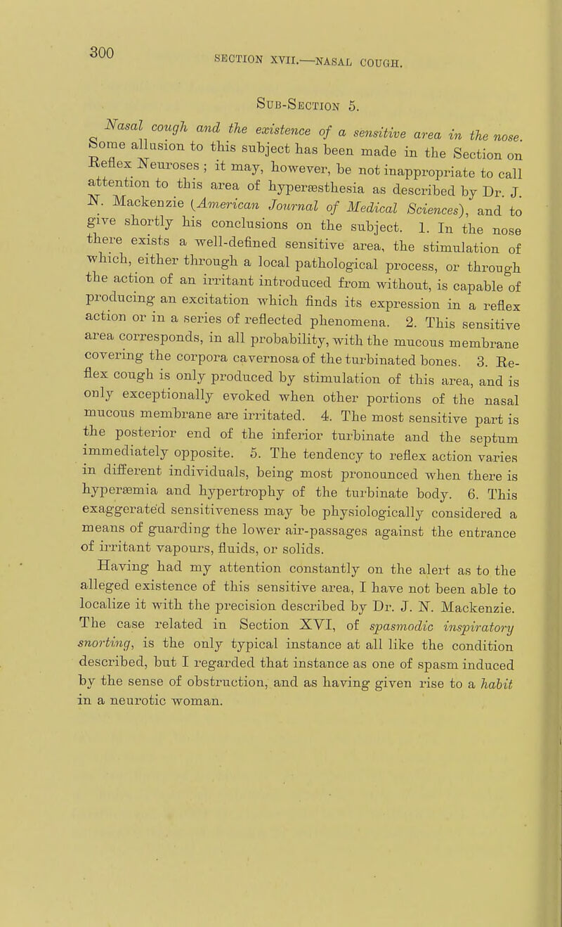 SECTION XVII.—NASAL COUGH. Sub-Section 5. Nasal cough and the existence of a sensitive area in the nose Some allasion to tHs subject has been made in the Section on Heflex Neuroses ; it may, however, be not inappropriate to call attention to this area of hyperesthesia as described by Dr J J?^. Mackenzie ^American Journal of Medical Sciences), and to give shortly his conclusions on the subject. 1. In the nose there exists a well-defined sensitive area, the stimulation of which, either through a local pathological process, or through the action of an irritant introduced from without, is capable of producing an excitation which finds its expression in a reflex action or in a series of reflected phenomena. 2. This sensitive area corresponds, in all probability, with the mucous membrane covering the corpora cavernosa of the turbinated bones. 3. Re- flex cough is only produced by stimulation of this area, and is only exceptionally evoked when other portions of the nasal mucous membrane are irritated. 4. The most sensitive part is the posterior end of the inferior turbinate and the septum immediately opposite. 5. The tendency to reflex action varies m different individuals, being most pronounced when there is hyperemia and hypertrophy of the turbinate body. 6. This exaggerated sensitiveness may be physiologically considered a means of guarding the lower air-passages against the entrance of irritant vapours, fluids, or solids. Having had my attention constantly on the alert as to the alleged existence of this sensitive area, I have not been able to localize it with the precision described by Dr. J. N. Mackenzie. The case related in Section XVI, of spasmodic inspiratory snorting, is the only typical instance at all like the condition described, but I regarded that instance as one of spasm induced by the sense of obstruction, and as having given rise to a habit in a neurotic woman.