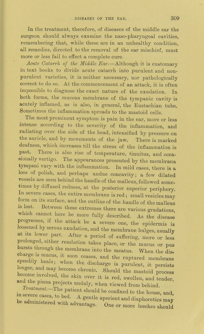 In the treatment, therefore, o£ diseases of the middle ear the sui'geon should always examine the naso-pharyngeal cavities, remembering that, while these are in an unhealthy condition, all remedies, directed to the removal of the ear mischief, must more or less fail to effect a complete cure. Acute Catarrh of the Middle Ear.—Although it is customary in text books to divide acute catarrh into purulent and non- purulent varieties, it is neither necessary, nor pathologically correct to do so. At the commencement of an attack, it is often impossible to diagnose the exact nature of the exudation. In both forms, the mucous membrane of the tympanic cavity is acutely inflamed, as is also, in general, the Eustachian tube. Sometimes the inflammation spreads to the mastoid cells. The most prominent symptom is pain in the ear, more or less intense according to the severity of the inflammation, and racUating over the side of the head, intensified by pressure on the auricle, and by movements of the jaw. There is marked deafness, which increases till the stress of the inflammation is past. There is also rise of temperatm^e, tinnitus, and occa- sionally vertigo. The appearances presented by the membrana tympani vary with the inflammation. In mild cases, there is a loss of polish, and perliaps undue concavity; a few dilated vessels are seen behind the handle of the malleus, followed some- times by diffused redness, at the posterior superior periphery In severe cases, the entire membrane is red; small vesicles may form on its surface, and the outline of the handle of the malleus IS lost. Between these extremes there are various gi-adations which cannot here be more fully described. As the disease progresses, if the attack be a severe one, the epidermis is loosened by serous exudation, and the membrane bulges, usually at Its lower part. After a period of suffering, more or less prolonged, either resolution takes place, or the mucus or pus bursts through the membrane into the meatus. When the dis. Spp n '\ ''^'''^ ™P^^-red membrane peedUy heals; when the discharge is purulent, it persists longer, and may become chronic. Should the mastoid process become involved, the skin over it is red, swollen, and Lnder, and the pmna projects unduly, when viewed from behind _ Treatment.~The patient should be confined to the house, and xn severe cases, to bed. A gentle aperient and diaphoretic may be administered with advantage. One or more leeches she