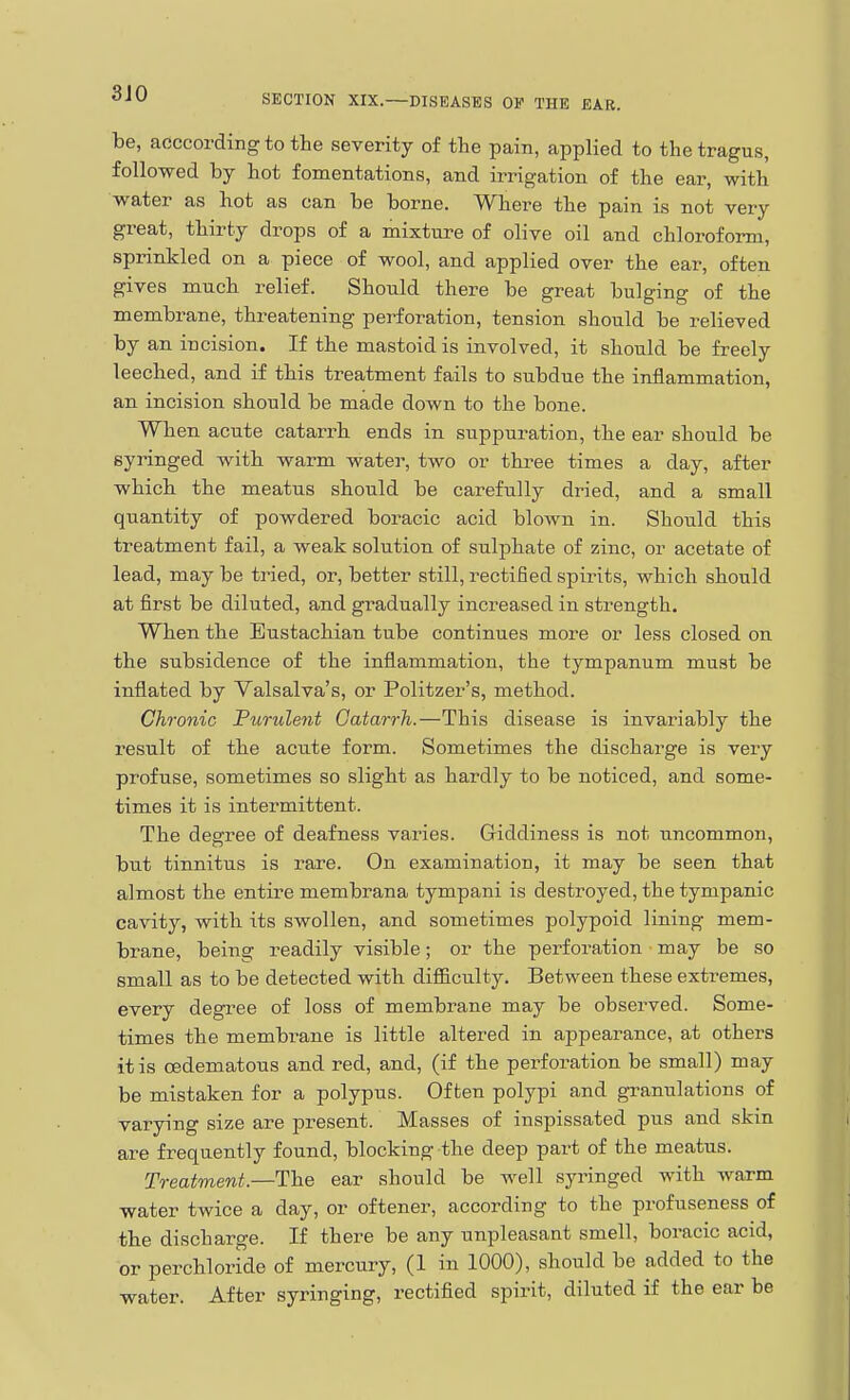 3J0 SECTION XIX.—DISEASES OF THE EAR. be, aeccordingtothe severity of the pain, applied to the tragus, followed by hot fomentations, and irrigation of the ear, with water as hot as can be borne. Where the pain is not very great, thirty drops of a mixture of olive oil and chloroform, sprinkled on a piece of wool, and applied over the ear, often gives much relief. Should there be great bulging of the membrane, threatening perforation, tension should be relieved by an incision. If the mastoid is involved, it should be freely leeched, and if this treatment fails to subdue the inflammation, an incision should be made down to the bone. When acute catarrh ends in suppuration, the ear should be syringed with warm water, two or three times a day, after which the meatus should be carefully dried, and a small quantity of powdered boracic acid blown in. Should this treatment fail, a weak solution of sulphate of zinc, or acetate of lead, may be ti'ied, or, better still, rectified spirits, which should at first be diluted, and gradually increased in strength. When the Eustachian tube continues more or less closed on the subsidence of the inflammation, the tympanum must be inflated by Valsalva's, or Politzer's, method. Chronic Furulent Catarrh.—This disease is invariably the result of the acute form. Sometimes the discharge is very profuse, sometimes so slight as hardly to be noticed, and some- times it is intermittent. The degree of deafness varies. Giddiness is not uncommon, but tinnitus is rare. On examination, it may be seen that almost the entire membrana tympani is destroyed, the tympanic cavity, with its swollen, and sometimes polypoid lining mem- brane, being readily visible; or the perforation may be so small as to be detected with difficulty. Between these extremes, every degi'ee of loss of membrane may be observed. Some- times the membrane is little altered in appearance, at others it is oedematous and red, and, (if the perforation be small) may be mistaken for a polypus. Often polypi and granulations of varying size are present. Masses of inspissated pus and skin are frequently found, blocking the deep part of the meatus. Treatment.—The ear should be well syringed with warm water twice a day, or oftener, according to the profuseness of the discharge. If there be any unpleasant smell, boracic acid, or perchloride of mercury, (1 in 1000), should be added to the water. After syringing, rectified spirit, diluted if the ear be