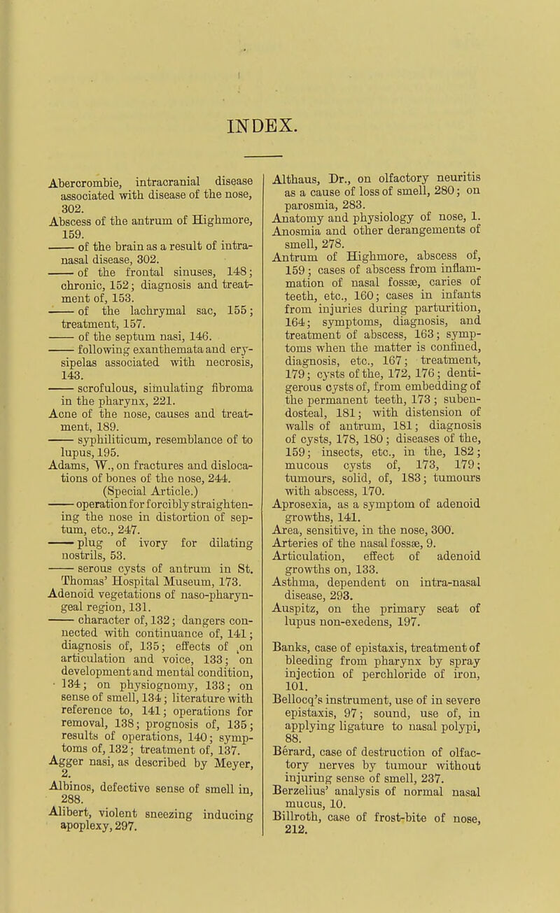 INDEX. Abercrombie, intracranial disease associated with disease of the nose, 302. Abscess of the antrum of BQghmore, 159. of the brain as a result of intra- nasal disease, 302. of the frontal sinuses, 148; chronic, 152; diagnosis and treat- ment of, 153. of the lachrymal sac, 155; treatment, 157. of the septum nasi, 146. following exanthemata and ery- sipelas associated with necrosis, 143. scrofulous, silnulating fibroma in the pharyn.x, 221. Acne of the nose, causes and treat- ment, 189. syphiliticum, resemblance of to lupus, 195. Adams, W., on fractures and disloca- tions of bones of the nose, 244. (Special Article.) operation for forcibly straighten- ing the nose in distortion of sep- tum, etc., 247. plug of ivory for dilating nostrils, 53. serous cysts of antrum in St. Thomas' Hospital Museum, 173. Adenoid vegetations of naso-pharyn- geal region, 131. character of, 132; dangers con- nected with continuance of, 141; diagnosis of, 135; effects of ,on articulation and voice, 133; on development and mental condition, • 134; on physiognomy, 133; on sense of smell, 134; literature with reference to, 141; operations for removal, 138; prognosis of, 135; results of operations, 140; symp- toms of, 132; treatment of, 137. Agger nasi, as described by Meyer, 2. Albinos, defective sense of smell in, 288. Alibert, violent sneezing inducing apoplexy, 297. Althaus, Dr., on olfactory neuritis as a cause of loss of smell, 280; on parosmia, 283. Anatomy and physiology of nose, 1. Anosmia and other derangements of smell, 278. Antrum of Highmore, abscess of, 159; cases of abscess from inflam- mation of nasal fossae, caries of teeth, etc., 160; cases in infants from injuries during parturition, 164; symptoms, diagnosis, and treatment of abscess, 163; symp- toms when the matter is confined, diagnosis, etc., 167; treatment, 179; cysts of the, 172, 176; denti- gerous cysts of, from embedding of the permanent teeth, 173 ; suben- dosteal, 181; with distension of walls of antrum, 181; diagnosis of cysts, 178, 180 ; diseases of the, 159; insects, etc., in the, 182; mucous cysts of, 173, 179; tumours, solid, of, 183; tumours with abscess, 170. Aprosexia, as a symptom of adenoid growths, 141. Area, sensitive, in the nose, 300. Arteries of the nasal fossae, 9. Articulation, effect of adenoid growths on, 133. Asthma, dependent on intra-nasal disease, 293. Auspitz, on the primary seat of lupus non-exedens, 197. Banks, case of epistaxis, treatment of bleeding from pharynx by spray injection of perchloride of iron, 101. Bellocq's instrument, use of in severe epistaxis, 97; sound, use of, in applying ligature to nasal polypi, 88. Berard, case of destruction of olfac- tory nerves by tumour without injuring sense of smell, 237. Berzelius' analysis of normal nasal mucus, 10. Billroth, case of frost-bite of nose, 212.