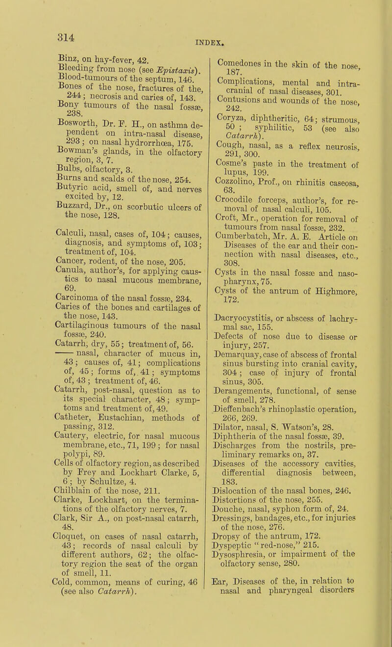 INDEX. Binz, on hay-fever, 42. Bleeding from nose (see Hpistaxis). Blood-tumours of the septum, 146. Bones of the nose, fractures of the, 244; necrosis and caries of, 143. Bony tumours of the nasal fossse, 238. Bosworth, Dr. P. H., on asthma de- pendent on intra-nasal disease, 293 ; on nasal hydrorrhcea, 175. Bowman's glands, in the olfactory region, 3, 7. Bulbs, olfactory, 3. Burns and scalds of the nose, 254. Butyric acid, smell of, and nerves excited by, 12. Buzzard, Dr., on scorbutic ulcers of the nose, 128. Calculi, nasal, cases of, 104; causes, diagnosis, and symptoms of, 103; treatment of, 104. Cancer, rodent, of the nose, 205. Canula, author's, for applying caus- tics to nasal mucous membrane, 69. Carcinoma of the nasal fossse, 234. Caries of the bones and cartilages of the nose, 143. Cartilaginous tumours of the nasal fossse, 240. Catarrh, dry, 55; treatment of, 56. nasal, character of mucus in, 43 ; causes of, 41; complications of, 45; forms of, 41; symptoms of, 43 ; treatment of, 46. Catarrh, post-nasal, question as to its special character, 48; symp- toms and treatment of, 49. Catheter, Eustachian, methods of passing, 312. Cautery, electric, for nasal mucous membrane, etc., 71, 199; for nasal polypi, 89. Cells of olfactory region, as described by Prey and Lockhart Clarke, 5, 6 ; by Schultze, 4. Chilblain of the nose, 211. Clarke, Lockhart, on the termina- tions of the olfactory nerves, 7. Clark, Sir A., on post-nasal catarrh, 48. Cloquet, on cases of nasal catarrh, 43; records of nasal calculi by different authors, 62; the olfac- tory region the seat of the organ of smell, 11. Cold, common, means of curing, 46 j (see also Catarrh). Comedones in the skin of the nose 187. ' Complications, mental and intra- cranial of nasal diseases, 301. Contusions and wounds of the nose, 242. Coryza, diphtheritic, 64; strumous, 50 ; syphilitic, 53 (see also CatarrJi). Cough, nasal, as a reflex neurosis, 291, 300. Cosmo's paste in the treatment of lupus, 199. Cozzolino, Prof., on rhinitis caseosa. 63. Crocodile forceps, author's, for re- moval of nasal calculi, 105. Croft, Mr., operation for removal of tumours from nasal fossae, 232. Cuniberbatch, Mr. A. E. Article on Diseases of the ear and their con- nection with nasal diseases, etc., 308. Cysts in the nasal fossse and naso- pharynx, 75. Cysts of the antrum of Highmore, 172. Dacryocystitis, or abscess of lachry- mal sac, 155. Defects of nose due to disease or injury, 257. Demarquay, case of abscess of frontal sinus bursting into cranial cavity, 304; case of injury of frontal sinus, 305. Derangements, functional, of sense of smell, 278. Dieffenbach's rhinoplastio operation, 266, 269. Dilator, nasal, S. Watson's, 28. Diphtheria of the nasal fossse, 39. Discharges from the nostrils, pre- liminary remarks on, 37. Diseases of the accessory cavities, differential diagnosis between, 183. Dislocation of the nasal bones, 246. Distortions of the nose, 255. Douche, nasal, syphon form of, 24. Dressings, bandages, etc., for injuries of the nose, 276. Dropsy of the antrum, 172. Dyspeptic red-nose, 215. Dysosphresia, or impairment of the olfactory sense, 280. Ear, Diseases of the, in relation to nasal and pharyngeal disorders