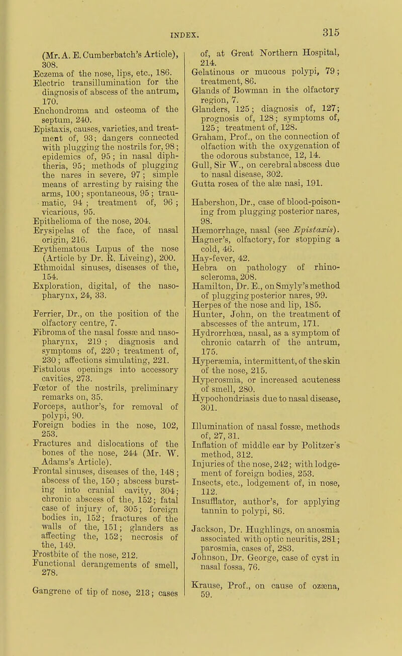 (Mr. A. E. Cumberbatch's Article), 308. Eczema of the nose, lips, etc., 186. Electric transillumination for the diagnosis of abscess of the antrum, 170. Enchondroma and osteoma of the septum, 240. Epistaxis, causes, varieties, and treat- ment of, 93; dangers connected with plugging the nostrils for, 98; epidemics of, 95; in nasal diph- theria, 95; methods of plugging the nares in severe, 97; simple means of arresting by raising the arms, 100; spontaneous, 95; trau- matic, 94 ; treatment of, 96 ; vicarious, 95. Epithelioma of the nose, 204. Erysipelas of the face, of nasal origin, 216. Erythematous Lupus of the nose (Article by Dr. R. Liveiug), 200. Ethmoidal sinuses, diseases of the, 154. Exploration, digital, of the naso- pharynx, 24, 33. Eerrier, Dr., on the position of the olfactory centre, 7. Fibroma of the nasal fossae and naso- pharynx, 219 ; diagnosis and symptoms of, 220; treatment of, 230; affections simulating, 221. Fistulous openings into accessory cavities, 273. Eoetor of the nostrils, preliminary remarks on, 35. Porceps, author's, for removal of polypi, 90. Poreign bodies in the nose, 102, 253. Fractures and dislocations of the bones of the nose, 244 (Mr. W. Adams's Article). Frontal sinuses, diseases of the, 148 ; abscess of the, 150; abscess burst- ing into cranial cavity, 304; chronic abscess of the, 152; fatal case of injury of, 305; foreign bodies in, 152; fractures of the walls of the, 151; glanders as affecting the, 152; necrosis of the, 149. Frostbite of the nose, 212. Functional derangements of smell, 278. Gangrene of tip of nose, 213; cases of, at Great Northern Hospital, 214. Gelatinous or mucous polypi, 79; treatment, 86. Glands of Bowman in the olfactory region, 7. Glanders, 125; diagnosis of, 127; prognosis of, 128; symptoms of, 125; treatment of, 128. Graham, Prof., on the connection of olfaction with the oxygenation of the odorous substance, 12,14. Gull, Sir W., on cerebral abscess due to nasal disease, 302. Gutta rosea of the alse nasi, 191. Habershon, Dr., case of blood-poison- ing from plugging posterior nares, 98. Haemorrhage, nasal (see lEpistaxis). Hagner's, olfactory, for stopping a cold, 46. Hay-fever, 42. He bra on pathology of rhino- scleroma, 208. Hamilton, Dr. E., on Smyly's method of plugging posterior nares, 99. Herpes of the nose and lip, 185. Hunter, John, on the treatment of abscesses of the antrum, 171. Hydrorrhoea, nasal, as a symptom of chronic catarrh of the antrum, 175. Hypersemia, intermittent, of the skin of the nose, 215. Hyperosmia, or increased acuteness . of smell, 280. Hypochondriasis due to nasal disease, 301. Illumination of nasal fossae, methods of, 27, 31. Inflation of middle ear by Politzer's method, 312. Injuries of the nose, 242; with lodge- ment of foreign bodies, 253. Insects, etc., lodgement of, in nose, 112. Insufflator, author's, for applying tannin to polypi, 86. Jackson, Dr. Hughlings, on anosmia associated with optic neuritis, 281; parosmia, cases of, 283. Johnson, Dr. George, case of cyst in nasal fossa, 76. Krause, Prof., on cause of ozoena, 59.