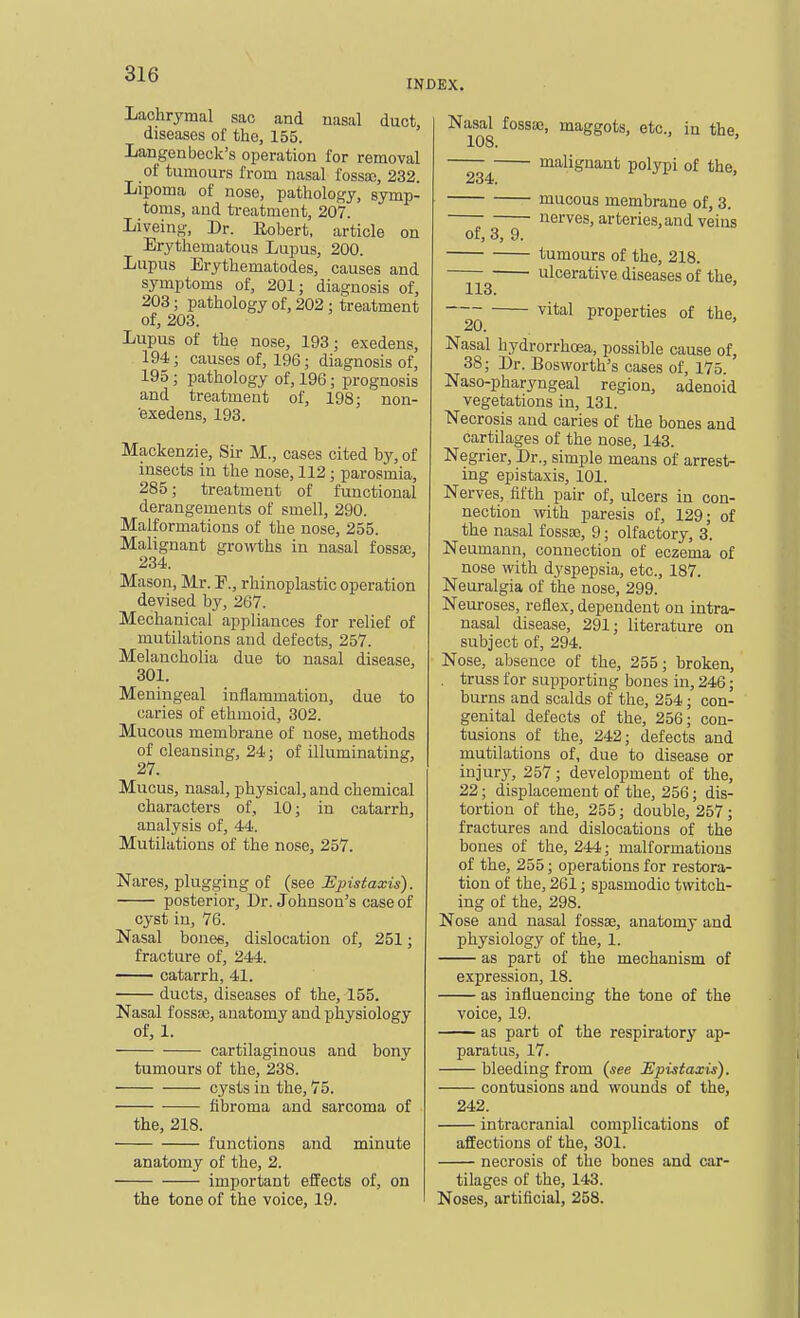 INDEX. Lachrymal sac and nasal duct diseases of the, 155. Langen beck's operation for removal of tumours from nasal fossa;, 232. Lipoma of nose, pathology, symp- toms, and ti-eatment, 207. Liveing, Dr. Robert, article on Erythematous Lupus, 200. Lupus Erythematodes, causes and symptoms of, 201; diagnosis of, 203; pathology of, 202 ; i3reatment of, 203. Lupus of the nose, 193; exedens, 194; causes of, 196; diagnosis of, 195 ; pathology of, 196; prognosis and treatment of, 198; non- 'exedens, 193. Mackenzie, Sir M., cases cited by, of insects in the nose, 112; parosmia, 285; treatment of functional derangements of smell, 290. Malformations of the nose, 255. Malignant growths in nasal fossa;, 234. Mason, Mr. P., rhinoplastic operation devised by, 267. Mechanical appliances for relief of mutilations and defects, 257. Melancholia due to nasal disease, 301. Meningeal inflammation, due to caries of ethmoid, 302. Mucous membrane of nose, methods of cleansing, 24; of illuminating, 27. Mucus, nasal, physical, and chemical characters of, 10; in catarrh, analysis of, 44. Mutilations of the nose, 257. Nares, plugging of (see JEpistaxis). posterior. Dr. Johnson's case of cyst in, 76. Nasal bonee, dislocation of, 251; fracture of, 244. catarrh, 41. ducts, diseases of the, 155. Nasal fossae, anatomy and physiology of, 1. cartilaginous and bony tumours of the, 238. cysts in the, 75. fibroma and sarcoma of the, 218. functions and minute anatomy of the, 2. important effects of, on the tone of the voice, 19. Nasal fossBO, maggots, etc., in the, 108. malignant polypi of the, 234. mucous membrane of, 3. nerves, arteries, and veins of, 8, 9. tumours of the, 218. ulcerative diseases of the, 113. vital properties of the, 20. Nasal hydrorrhcea, possible cause of, 38; Dr. Bosworth's cases of, 175. Naso-pharyngeal region, adenoid vegetations in, 131. Necrosis and caries of the bones and cartilages of the nose, 143. Negrier, Dr., simple means of arrest- ing epistaxis, 101. Nerves, fifth pair of, ulcers in con- nection with paresis of, 129; of the nasal fossso, 9; olfactory, s'. Neumann, connection of eczema of nose with dyspepsia, etc., 187. Neuralgia of the nose, 299. Neuroses, reflex, dependent on intra- nasal disease, 291; literature on subject of, 294. Nose, absence of the, 255; broken, . truss for supporting bones in, 246; burns and scalds of the, 254; con- genital defects of the, 256; con- tusions of the, 242; defects and mutilations of, due to disease or injury, 257; development of the, 22; displacement of the, 256; dis- tortion of the, 255; double, 257; fractures and dislocations of the bones of the, 244; malformations of the, 255; operations for restora- tion of the, 261; spasmodic twitch- ing of the, 298. Nose and nasal fossae, anatomy and physiology of the, 1. as part of the mechanism of expression, 18. as influencing the tone of the voice, 19. as part of the respiratory ap- paratus, 17. bleeding from (.?ee Hpistaxis). contusions and wounds of the, 242. intracranial complications of affections of the, 301. necrosis of the bones and car- tilages of the, 143. Noses, artificial, 258.