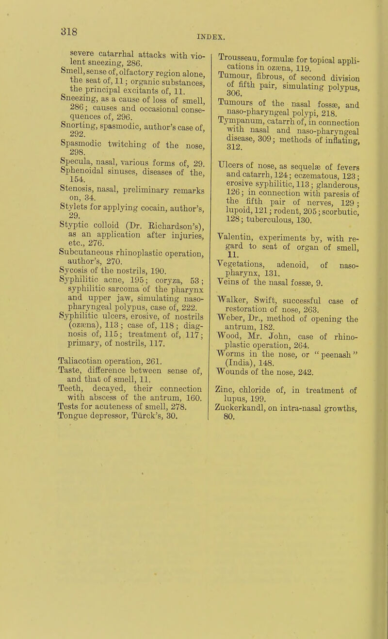 INDEX. severe catarrhal attacks with vio- lent sneezing, 286. Smell, sense of, olfactory region alone, the seat of, 11; organic substances,' the principal excitants of, 11. Sneezing, as a cause of loss of smell, 286; causes and occasional conse- quences of, 296. Snorting, spasmodic, author's case of 292. Spasmodic twitching of the nose 298. Specula, nasal, various forms of, 29. Sphenoidal sinuses, diseases of the, 154. Stenosis, nasal, preliminary remarks on, 34. Stylets for applying cocain, author's, 29. Styptic colloid (Dr. Eichardson's), as an application after injuries, etc., 276. Subcutaneous rhinoplastic operation, author's, 270. Sycosis of the nostrils, 190. Sj'philitic acne, 195; coryza, 53; syphilitic sarcoma of the pharynx and upper jaw, simulating naso- pharyngeal polypus, case of, 222. Syphilitic ulcers, erosive, of nostrils (oza3na), 113 ; case of, 118 ; diag- nosis of, 115; treatment of, 117; primary, of nostrils, 117. Taliacotian operation, 261. Taste, difference between sense of, and that of smell, 11. Teeth, decayed, their connection with abscess of the antrum, 160. Tests for acuteness of smell, 278. Tongue depressor, Tiirck's, 30. Trousseau, formulie for topical appli- cations in ozffina, 119. Tumour, fibrous, of second division of fifth pair, simulating polypus, 306. Tumours of the nasal fossse, and naso-pharyngeal polypi, 218. Tympanum, catarrh of, in connection with nasal and naso-pharyngeal disease, 309; methods of inflating, 312. Ulcers of nose, as sequelae of fevers and catarrh, 124; eczematous, 123; erosive syphilitic, 113; glanderous, 126; in connection with paresis of the fifth pair of nerves, 129; lupoid, 121; rodent, 205; scorbutic, 128; tuberculous, 130. Valentin, experiments by, with re- gard to seat of organ of smell, 11. Vegetations, adenoid, of naso- pharynx, 131. Veins of the nasal fossse, 9. Walker, Swift, successful case of restoration of nose, 263. Weber, Dr., method of opening the antrum, 182. Wood, Mr. John, case of rhino- plastic operation, 264. Worms in the nose, or peenash (India), 148. Wounds of the nose, 242. Zinc, chloride of, in treatment of lupus, 199. Zuckerkandl, on intrarnasal growths, 80.