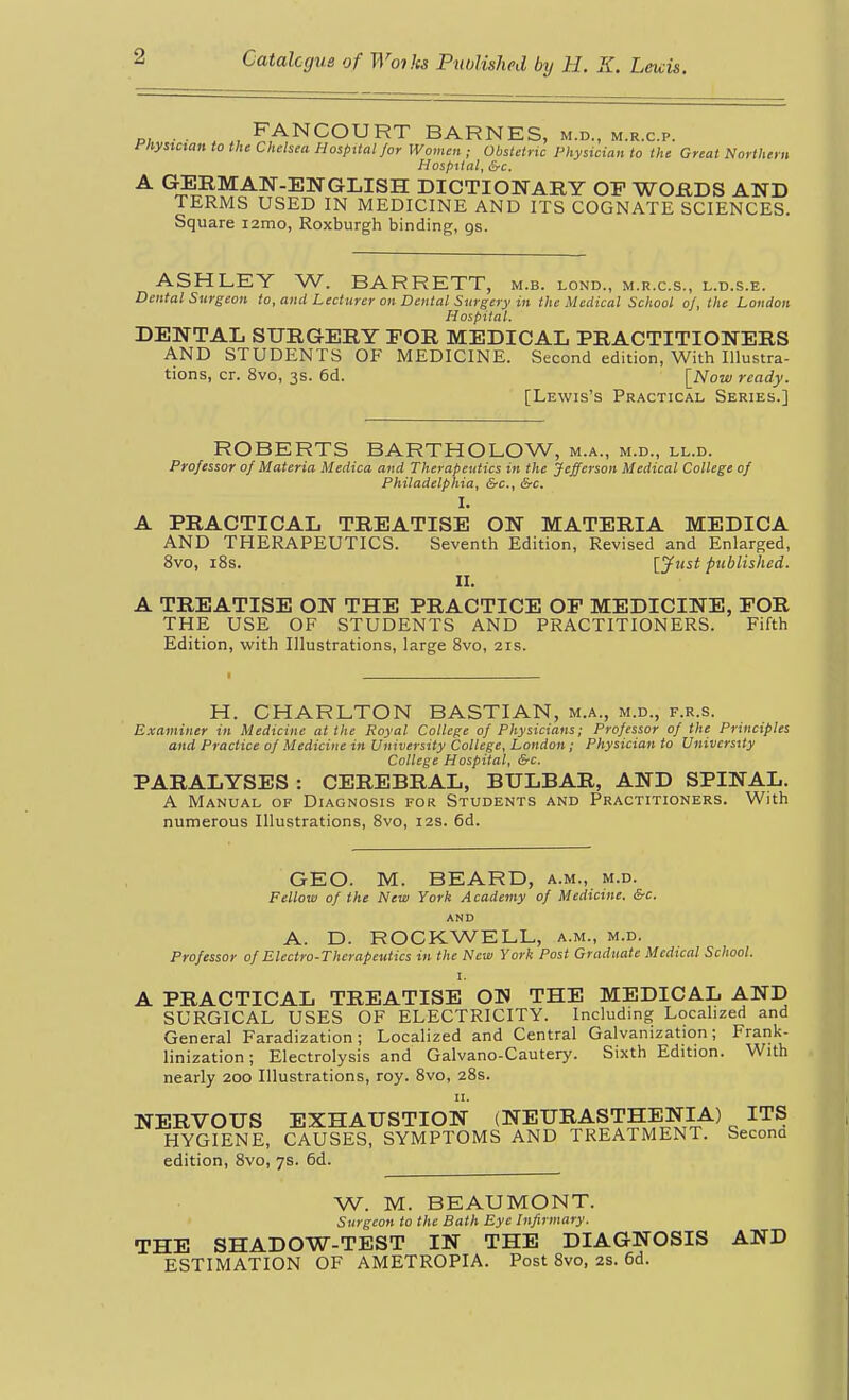 „. . . , FANCOURT BARNES, m.d., m.r.c.p. i'liysmait to the Chelsea Hospital for Women ; Obstetric Physician to the Great Northern Hospital, &c. A GERMAN-ENGLISH DICTIONARY OP WORDS AND TERMS USED IN MEDICINE AND ITS COGNATE SCIENCES. Square i2mo, Roxburgh binding, gs. ASHLEY W. BARRETT, m.b. lond., m.r.c.s., l.d.s.e. Dental Surgeon to, and Lecturer on Dental Surgery in the Medical School of, the London Hospital. DENTAL SURGERY FOR MEDICAL PRACTITIONERS AND STUDENTS OF MEDICINE. Second edition, With Illustra- tions, cr. 8vo, 3s. 6d. \_Now ready. [Lewis's Practical Series.] ROBERTS BARTHOLOW, m.a., m.d., ll.d. Professor of Materia Medica and Therapeutics in the Jefferson Medical College of Philadelphia, &c., &c. I. A PRACTICAL TREATISE ON MATERIA MEDICA AND THERAPEUTICS. Seventh Edition, Revised and Enlarged, 8vo, i8s. [y»si published. II. A TREATISE ON THE PRACTICE OF MEDICINE, FOR THE USE OF STUDENTS AND PRACTITIONERS. Fifth Edition, with Illustrations, large 8vo, 21s. H. CHARLTON BASTIAN, m.a., m.d., f.r.s. Examiner in Medicine at the Royal College of Physicians; Professor of the Principles and Practice of Medicine in University College, London; Physician to University College Hospital, &c. PARALYSES : CEREBRAL, BULBAR, AND SPINAL. A Manual of Diagnosis for Students and Practitioners. With numerous Illustrations, 8vo, 12s. 6d. GEO. M. BEARD, a.m., m.d. Fellow of the New York Academy of Medicine. &c. AND A. D. ROCKWELL, a.m., m.d. Professor of Electro-Therapeutics in the New York Post Graduate Medical School. I. A PRACTICAL TREATISE ON THE MEDICAL AND SURGICAL USES OF ELECTRICITY. Including Localized and General Faradization; Localized and Central Galvanization; Frank- linization; Electrolysis and Galvano-Cautery. Sixth Edition. With nearly 200 Illustrations, roy. 8vo, 28s. NERVOUS EXHAUSTION (NEURASTHENIA) ITS HYGIENE, CAUSES, SYMPTOMS AND TREATMENT. Seconu edition, 8vo, 7s. 6d. W. M. BEAUMONT. Surgeon to the Bath Eye Infirmary. THE SHADOW-TEST IN THE DIAGNOSIS AND ESTIMATION OF AMETROPIA. Post 8vo, 2s. 6d.