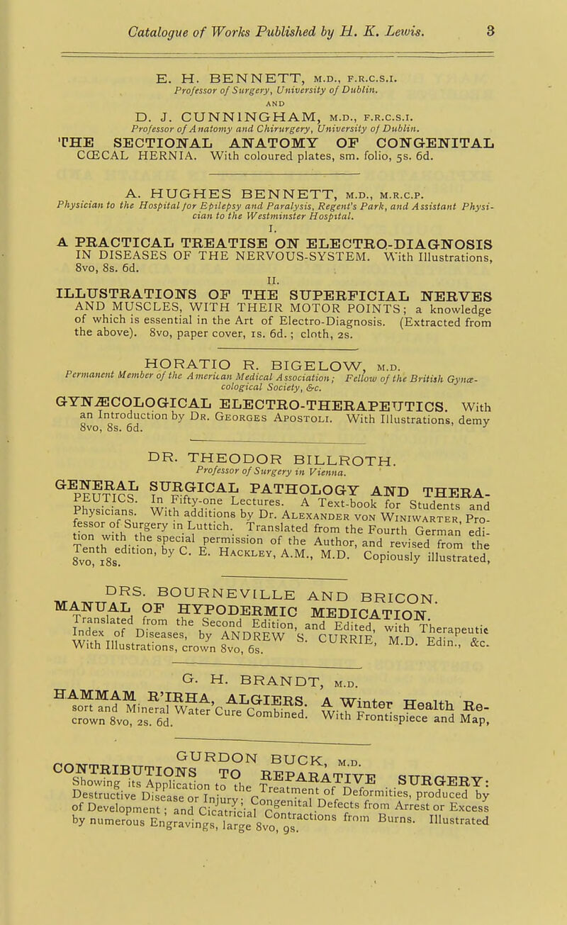 E. H. BENNETT, m.d., f.r.c.s.i. Professor of Surgery, University of Dublin. AND D. J. CUNNINGHAM, m.d., f.r.c.s.i. Professor of Anatomy and Chirurgery, University 0/ Dublin. THE SECTIONAL ANATOMY OP CONGENITAL CCECAL HERNIA. With coloured plates, sm. folio, 5s. 6d. A. HUGHES BENNETT, m.d., m.r.c.p. Physician to the Hospital for Epilepsy and Paralysis, Regent's Park, and Assistant Physi- cian to the Westminster Hospital. I. A PBACTICAL TBEATISE ON ELECTRO-DIAGNOSIS IN DISEASES OF THE NERVOUS-SYSTEM. With Illustrations, 8vo, 8s. 6d. II. ILLUSTRATIONS OP THE SUPERFICIAL NERVES AND MUSCLES, WITH THEIR MOTOR POINTS; a knowledge of which is essential in the Art of Electro-Diagnosis. (Extracted from the above). 8vo, paper cover, is. 6d.; cloth, 2S. HORATIO R. BIGELOW, m.d. Permanent Member of the A meriian Medical A ssociation; Fellow of the British Gyne- cological Society, &c. GYNECOLOGICAL ELECTRO-THERAPEUTICS. With an Introduction by Dr. Georges Apostoli. With Illustrations, demy 8vo, 8s. 6d. DR. THEODOR BILLROTH. Professor of Surgery in Vienna. ^^PEU?irf ^^^^^^^^ PATHOLOGY AND THERA- PEUTICS. In Fifty one Lectures. A Text-book for Students and Physicians. With additions by Dr. Alexander von Winiwarter Pro fessor of Surgery in Luttich. Translated from the Fourth German ed° T°enth edition r'^^^Pu° ^''^^ -lisJdTom tt 8vo IBs ' ^ Hackley, A.M., M.D. Copiously illustrated. DRS. BOURNEVILLE AND BRICON MANUAL OP HYPODERMIC MEDICATION  Translated from the Second Edition and MiteH ti^h -ru w?th in' FT^'^' ANDREw^s'^^^RRm; Tv^eZTT With Illustrations, crown Svo, 6s. -n-ain., ac. G. H. BRANDT, m.d. GURDON BUCK md '^°sSfi?TJpSont??he ?^^^^ATIVE SURGERY: Destructive Disease or In urv rL''''TfT.°^^ Deformities, produced by of Development; and Cicatr-cial 2^n? r° °' Excess bynumerLsEnWavin;s, K8vo^^^^^^^ Illustrated