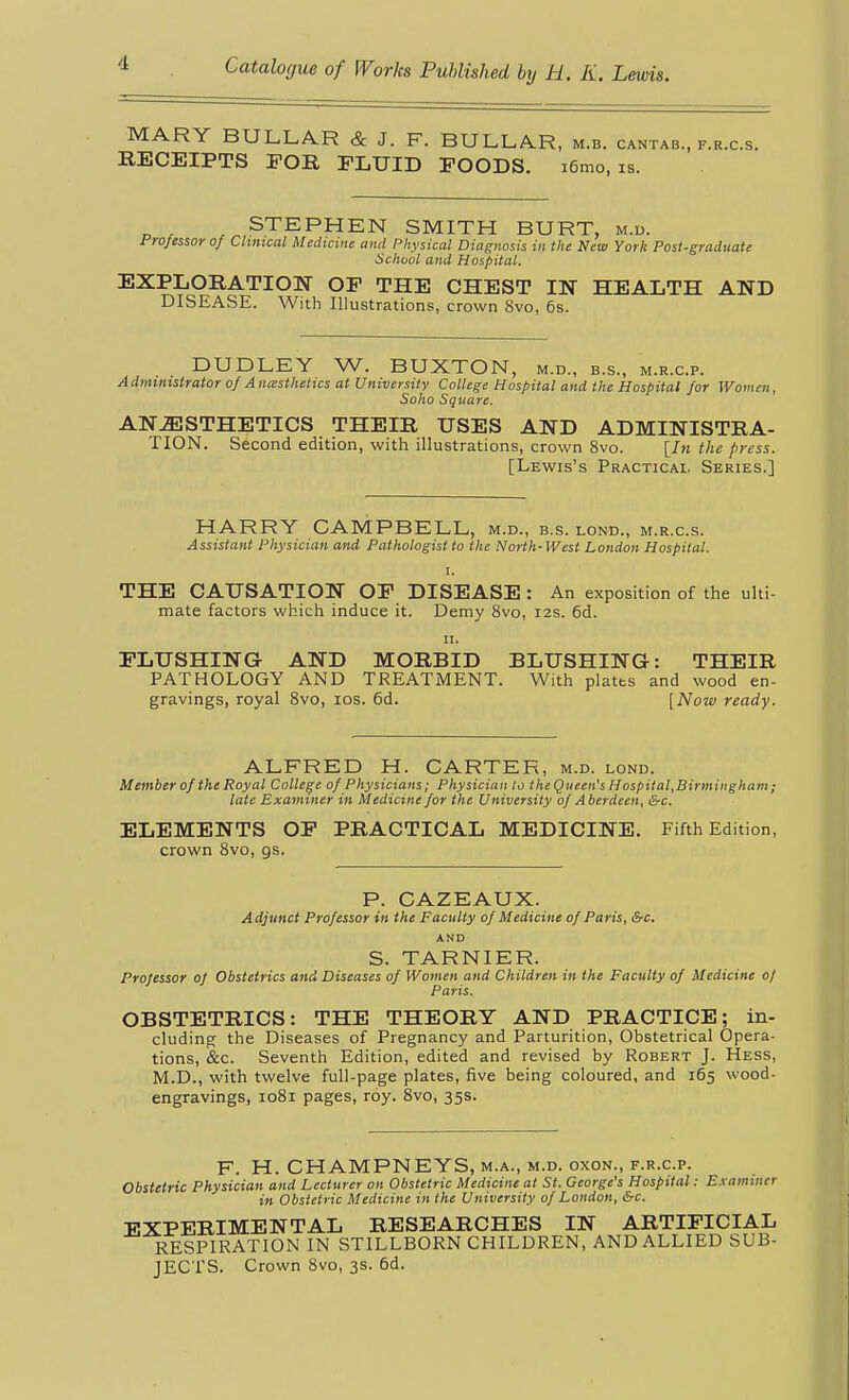 MARY BULLAR & J. F. BULLAR, m.b. cantab., f.r.c.s. RECEIPTS FOR FLUID FOODS. i6mo, is. STEPHEN SMITH BURT, m.d. Professor of Clinical Medicine and Physical Diagnosis in the New York Post-graduate School and Hospital. EXPLORATION OF THE CHEST IN HEALTH AND DISEASE. With Illustrations, crown 8vo, 6s. DUDLEY W. BUXTON, m.d., b.s., m.r.c.p. Administrator of Ancesthetics at University College Hospital and the Hospital for Women, Saho Square. ANESTHETICS THEIR USES AND ADMINISTRA- TION. Second edition, with illustrations, crown 8vo. [hi the press. [Lewis's Practical Series,] HARRY CAMPBELL, m.d., b.s. lond., m.r.c.s. Assistant Physician and Pathologist to the North- West London Hospital. I. THE CAUSATION OF DISEASE : An exposition of the ulti- mate factors which induce it. Demy 8vo, 12s. 6d. II. FLUSHING AND MORBID BLUSHING: THEIR PATHOLOGY AND TREATMENT. With platts and wood en- gravings, royal Svo, los. 6d. [Now ready. ALFRED H. CARTER, m.d. lond. Member of the Royal College of Physicians; Physician to the Queen's Hospital,Birmingham; late Examiner in Medicine for the University of Aberdeen, &c. ELEMENTS OF PRACTICAL MEDICINE. Fifth Edition, crown Svo, gs. P. CAZEAUX. A djunct Professor in the Faculty of Medicine of Paris, &c, AND S. TARNIER. Projessor of Obstetrics and Diseases of Women and Children in the Faculty of Medicine 0/ Paris. OBSTETRICS: THE THEORY AND PRACTICE; in- cluding the Diseases of Pregnancy and Parturition, Obstetrical Opera- tions, &c. Seventh Edition, edited and revised by Robert J. Hess, M.D., with twelve full-page plates, five being coloured, and 165 wood- engravings, 1081 pages, roy. 8vo, 35s. F. H. CHAMPNEYS, M.A., m.d. oxoN., F.R.c.p. Obstetric Physician and Lecturer on Obstetric Medicine at St. George's Hospital: E.vammer in Obstetric Medicine in the University of London, &c. EXPERIMENTAL RESEARCHES IN ARTIFICIAL RESPIRATION IN STILLBORN CHILDREN, AND ALLIED SUB- JECTS. Crown 8vo, 3s. 6d.