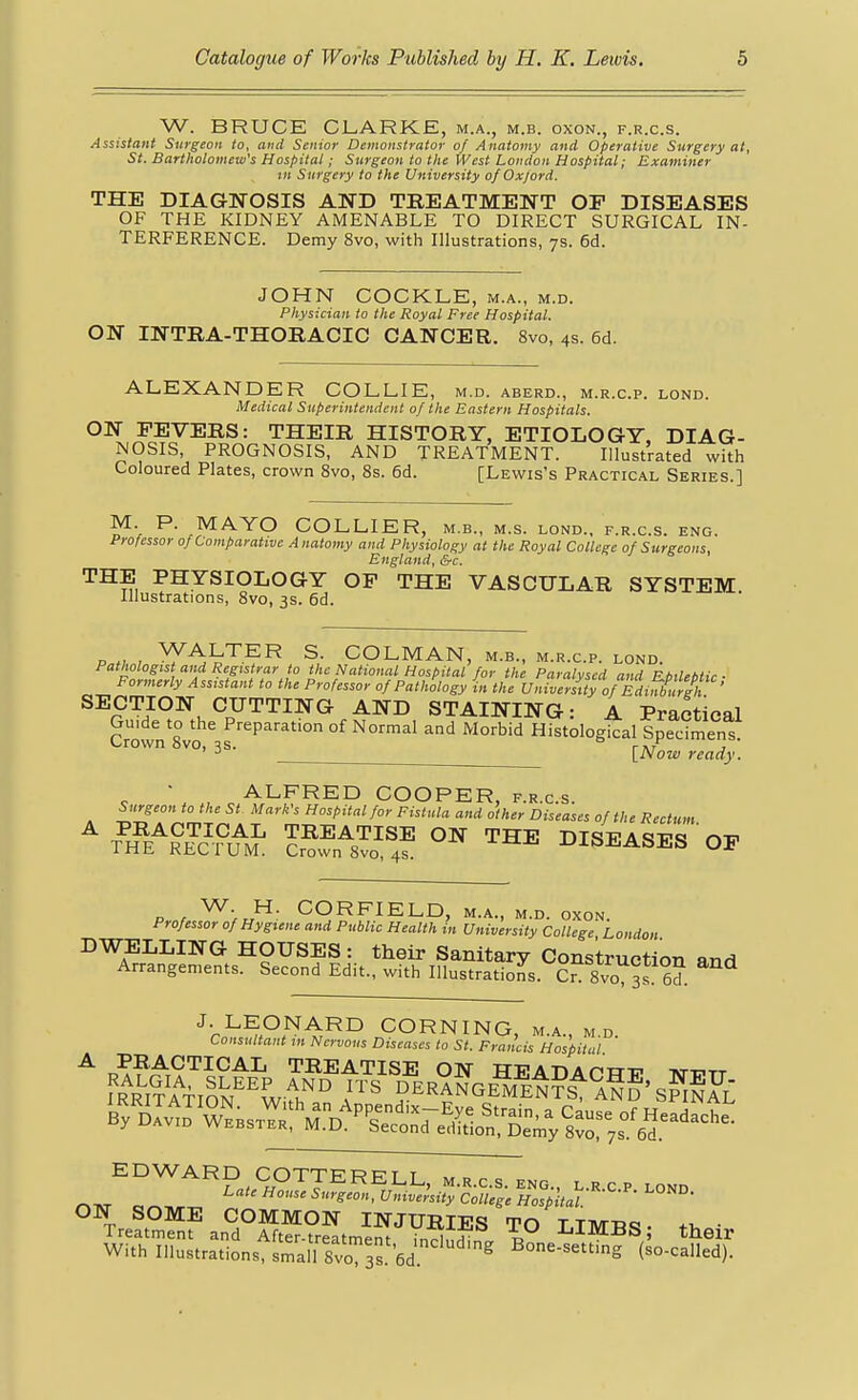 W. BRUCE CLARKE, m.a., m.b. oxon., f.r.c.s. Assistant Surgeon to, and Senior Demonstrator of Anatomy and Operative Surgery at, St. Bartholomew's Hospital; Surgeon to the West London Hospital; Examiner tn Surgery to the University of Oxford. THE DIAGNOSIS AND TREATMENT OP DISEASES OF THE KIDNEY AMENABLE TO DIRECT SURGICAL IN- TERFERENCE. Demy 8vo, with Illustrations, ys. 6d. JOHN COCKLE, m.a., m.d. Physician to the Royal Free Hospital. ON INTRA-THORACIC CANCER. 8vo, 4s. 6d. ALEXANDER COLLIE, m.d. aberd., m.r.c.p. lond. Medical Superintendent of the Eastern Hospitals. ON FEVERS: THEIR HISTORY, ETIOLOGY, DIAG- NOSIS, PROGNOSIS, AND TREATMENT. Illustrated with Coloured Plates, crown 8vo, 8s. 6d. [Lewis's Practical Series.] M. P. MAYO COLLIER, m.b., m.s. lond., f.r.c.s. eng. Professor of Comparative Anatomy and Physiology at the Royal College of Surgeons, England, &c. THE PHYSIOLOGY OF THE VASCULAR SYSTEM Illustrations, 8vo, 3s. 6d. P « , ^^^^^^ COLMAN, M.B., M.R.C.P. LOND. Pathologist and Registrar to the National Hospital for the Paralysed and El,aebtic ■ Formerly Assistant to the Professor of Pathology in the VniverLy of Edinburgh ' SECTION CUTTING AND STAINING: A Practical Guide to the Preparation of Normal and Morbid Histological Specimen! Crown 8vo, 3s. ° rAr j ' ^ \_Now ready. ' ALFRED COOPER, f.r.c.s. Surgeon to the St Mark's Hospital for Fistula and other Diseases of the Rectum ^7#e\°S ™^ DISEASES OF P r ^-rJ^- CORFIELD, M.A., M.D. OXON. Professor of Hygiene and Public Health in University College London DWELLING HOUSES: their Sanitary Construction and Arrangements. Second Edit., with Illustrations. Cr? 8vo 3s 6?. J- LEONARD CORNING, m.a., m.d. Consultant m Nervous Diseases to St. Francis Hospital ON SOME COMMON INJURIES TO LIMTl^. fi, • Treatment and After-treatmpnt irT^uJ^ JjXmiiS; their With Illustrations, sSllvo 3. 6d ^^ Bone-setting (so-called).