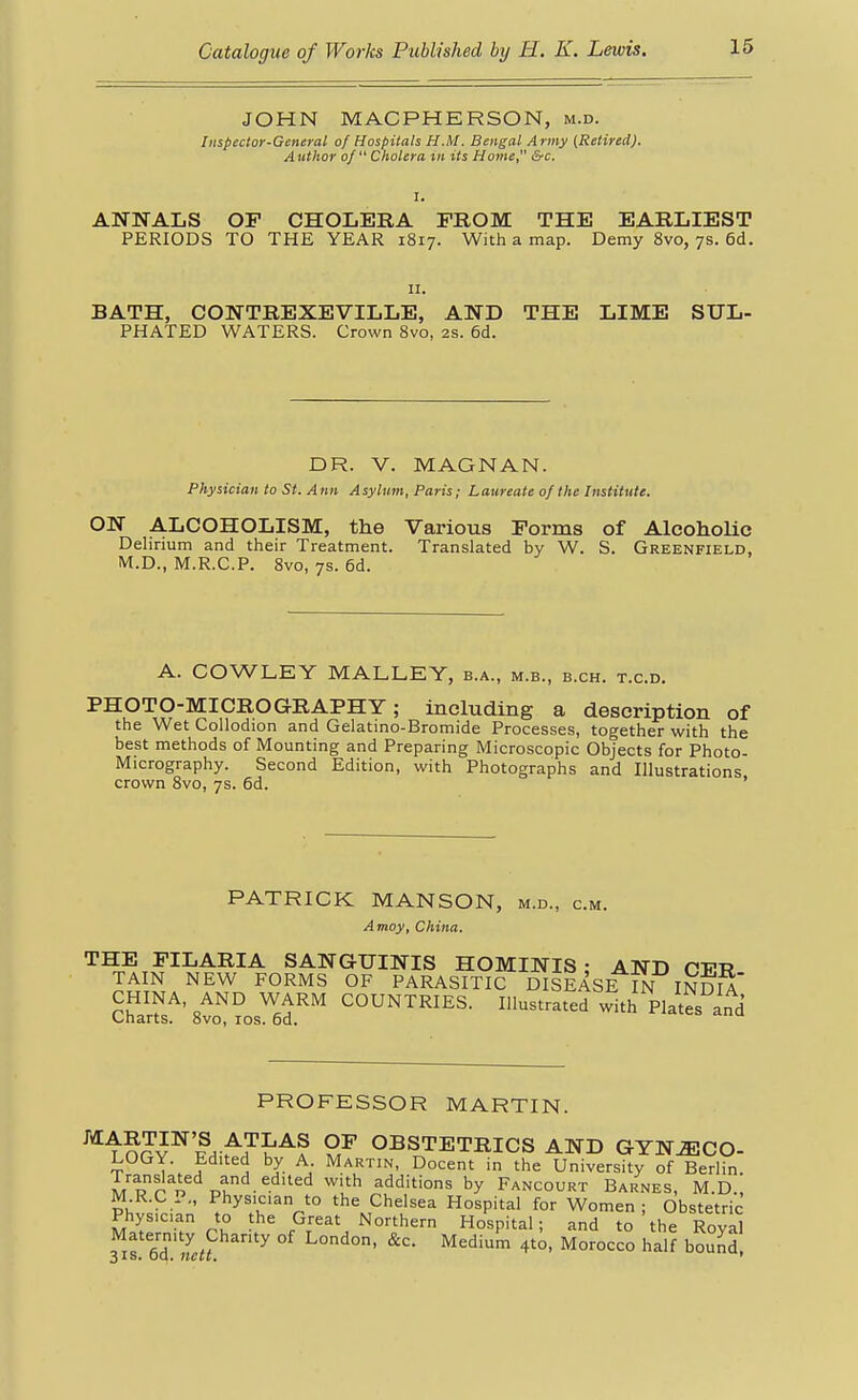 JOHN MACPHERSON, m.d. Inspector-General of Hospitals H.M. Bengal Army (Retired). Author of  Cholera iii its Home &c. ANNALS OF CHOLERA FROM THE EARLIEST PERIODS TO THE YEAR 1817. With a map. Demy 8vo, 7s. 6d. II. BATH, CONTREXEVILLE, AND THE LIME STJL- PHATED WATERS. Crown 8vo, 2s. 6d. DR. V. MAGNAN. Physician to St. Ann Asylum, Paris; Laureate of the Institute. ON ALCOHOLISM, the Various Forms of AlcohoUc Delirium and their Treatment. Translated by W. S. Greenfield, M.D., M.R.C.P. 8vo, 7s. 6d. A. COWLEY MALLEY, b.a., m.b., b.ch. t.c.d. PHOTO-MICROGRAPHY; including a description of the Wet Collodion and Gelatino-Bromide Processes, together with the best methods of Mounting and Preparing Microscopic Objects for Photo- Micrography. Second Edition, with Photographs and Illustrations crown 8vo, 7s. 6d. ' PATRICK MANSON, m.d., cm. Amoy, China. THE FILARIA SANGUINIS HOMINIS • AND PFT? TAIN NEW FORMS OF PARASITIC DISEASE m moiA' CHINA, AND WARM COUNTRIES. Illustrated with Plates and Charts. 8vo, los. 6d. PROFESSOR MARTIN. MARTIN'S ATLAS OP OBSTETRICS AND GYNECO- LOGY. Edited by A Martin, Docent in the University of Berlin. Translated and edited with additions by Fancourt Barnes, M.D., M R.C P., Physician to the Chelsea Hospital for Women; Obstetric Physician to the Great Northern Hospital; and to the Roval fiTlTlu ''''''^^ bZd.