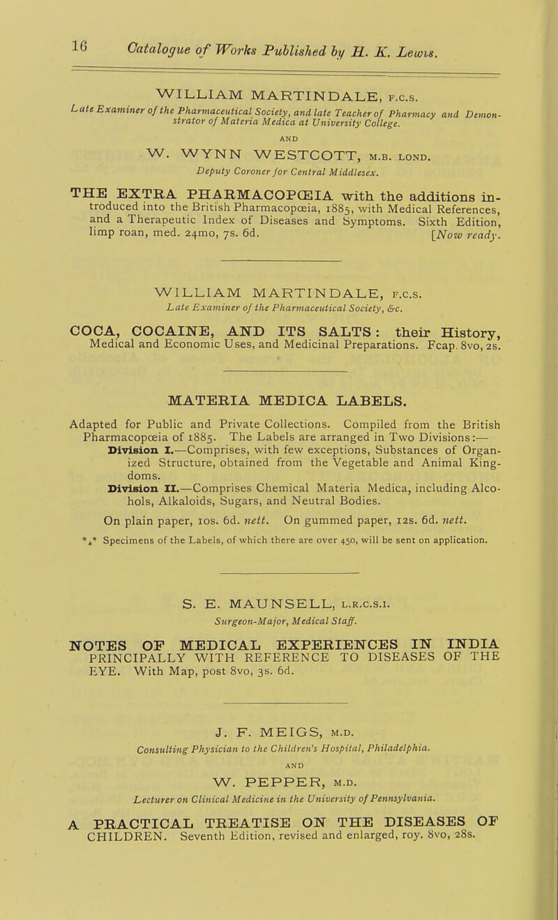 WILLIAM MARTINDALE, f.c.s. I^ati Examiner of the Pharmaceutical Society, aiidlaU Teacher of Pharmacy and Demon- strator of Materia Medica at University College. AND W. WYNN WESTCOTT, m.b. lond. Deputy Coroner for Central Middlesex. THE EXTRA PHARMACOPCEIA with the additions in- troduced into the British Pharmacopceia, 1885, with Medical References, and a Therapeutic index of Diseases and Symptoms. Sixth Edition, limp roan, med. 24mo, 7s. 6d. [Now ready. WILLIAM MARTINDALE, f.c.s. Late Examiner of the Pharmaceutical Society, &c. COCA, COCAINE, AND ITS SALTS: their History, Medical and Economic Uses, and Medicinal Preparations. Fcap. 8vo, 2s. MATERIA MEDICA LABELS. Adapted for Public and Private Collections. Compiled from the British Pharmacopceia of 1885. The Labels are arranged in Two Divisions:— Division. I.—Comprises, with few exceptions, Substances of Organ- ized Structure, obtained from the Vegetable and Animal King- doms. Division II.—Comprises Chemical Materia Medica, including Alco- hols, Alkaloids, Sugars, and Neutral Bodies. On plain paper, los. 6d. nett. On gummed paper, 12s. 6d. nett. *+• Specimens of the Labels, of which there are over 450, will be sent on application. S. E. MAUNSELL, l.r.c.s.i. Surgeon-Major, Medical Staff. NOTES or MEDICAL EXPERIENCES IN INDIA PRINCIPALLY WITH REFERENCE TO DISEASES OF THE EYE. With Map, post 8vo, 3s. 6d. J. F. MEIGS, M.D. Consulting Physician to the Children's Hospital, Philadelphia. AND W. PEPPER, M.D. Lecturer on Clinical Medicine in the University of Pennsylvania. A PRACTICAL TREATISE ON THE DISEASES OF CHILDREN. Seventh Edition, revised and enlarged, roy. 8vo, 28s.