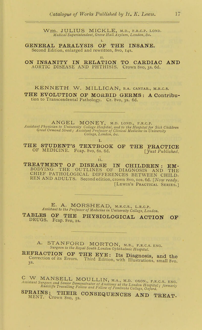 Wm. JULIUS MICKLE, m.d., f.r.c.p. lond. Medical Superintendent, Grove Hall Asylum, London, &c, I. GENERAL PARALYSIS OP THE INSANE. Second Edition, enlarged and rewritten, 8vo, 14s. II. ON INSANITY IN RELATION TO CARDIAC AND AORTIC DISEASE AND PHTHISIS. Crown 8vo, 3s. 6d. KENNETH W. MILLICAN, b.a. cantab., m.r.c.s. THE EVOLUTION OF MORBID GERMS: A Contribu tion to Transcendental Pathology. Cr. 8vo, 3s. 6d. ANGEL MONEY, m.d. lond., f.r.c.p. Assistant Physician to University College Hospital, and to the Hospital for Sick Children Great Ormond Street; Assistant Professor 0/ Clinical Medicine in University College, London, &c. I. THE STUDENT'S TEXTBOOK OF THE PRACTICE OF MEDICINE. Fcap. 8vo, 6s. 6d. l^ust Published. II. TREATMENT OF DISEASE IN CHILDREN: EM- BODYING THE OUTLINES OF DIAGNOSIS AND THE CHIEF PATHOLOGICAL DIFFERENCES BETWEEN CHILD- REN AND ADULTS. Second edition, crown 8vo, los. 6d. [Now ready. [Lewis's Practical Series.] E. A. MORSHEAD, m.r.c.s., l.r.c.p. Assistant to the Professor of Medicine in University College, London. ^^D^RUGS. pfap.^^^is ^^^SIOLOGICAL ACTION OP A. STANFORD MORTON, m.b., f.r.c.s. eng. Surgeon to the Royal South London Ophthalmic Hospital REFRACTION OF THE EYE: Its Diagnosis and thn Correction of its Errors. Third Edition, with IllSfon^, s^mall W '''S^N'?^fc,.I=8t™,s°°''«=«'^^''<'ES AND TBEAT-
