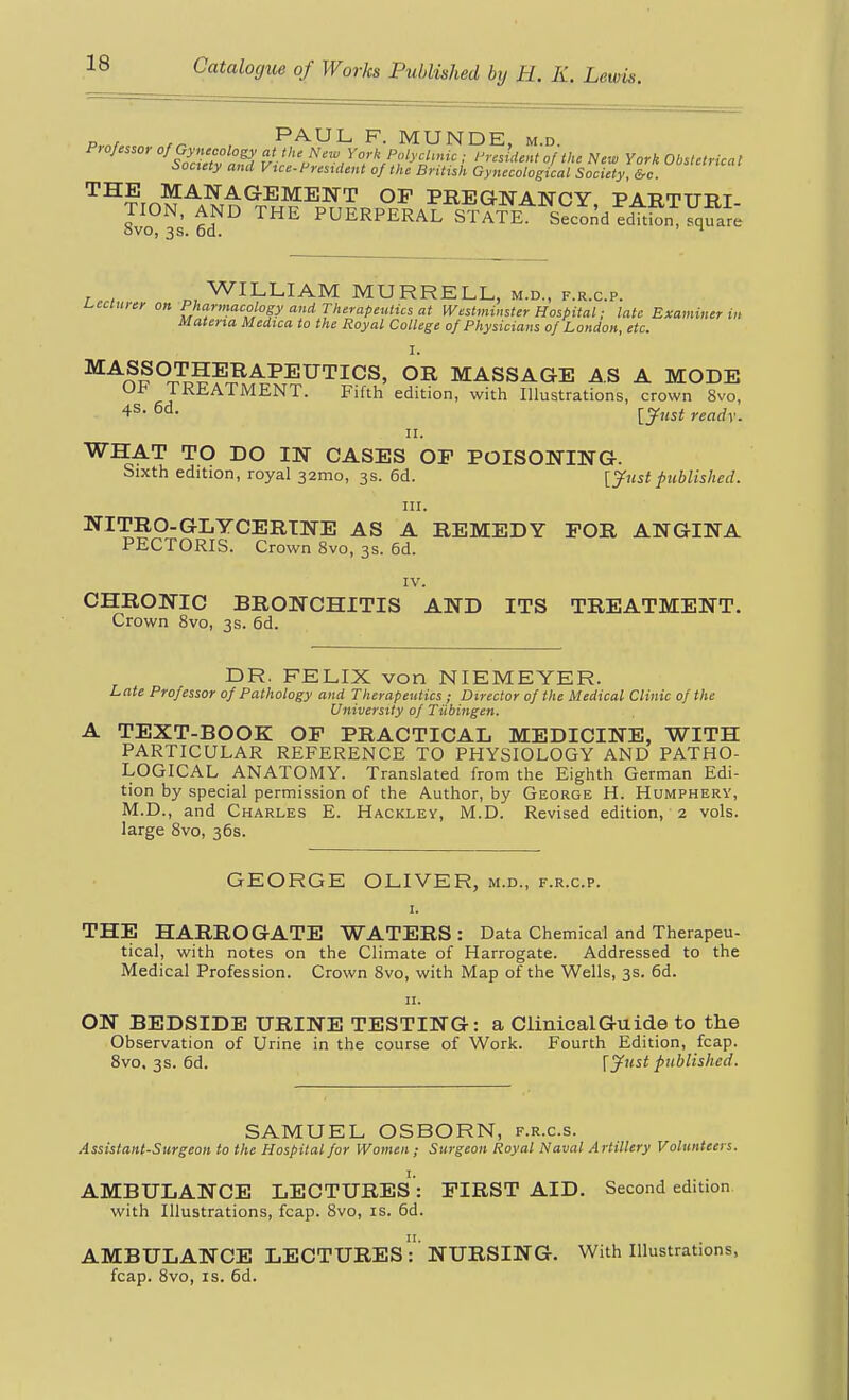 p,.„r, ,^ , PAUL F. MUNDE, m.d. P, ofcssor of Gynecology at the New York PolycUnic ; President of the New York Obsletrica t ioctety and Vice-President of the British Gynecological Society, &c '^^^^J^^'^A.GBM.^NT OP PREGNANCY PARTTTRT TION. AND THE PUERPERAL STAfk^ Secoi^d edTtSFqua^; 8vo, 3s. 6d. ' ^ WILLIAM MURRELL, m.d., f.r.c.p. l^eclurer on Pharmacology and Therapeutics at Westminster Hospital; late Examiner in Materia Medica to the Royal College of Physicians of London, etc. I. ^^^f °X1???^^^^TICS, OR MASSAGE AS A MODE Ol* TREATMENT. Fifth edition, with Illustrations, crown 8vo, 6d. [y,,^^ II. WHAT TO DO IN CASES OF POISONING. Sixth edition, royal 32mo, 3s. 6d. [Jiist published. 111. ^^'^^^-^^^C^B.TN1& AS A REMEDY FOR ANGINA PECTORIS. Crown 8vo, 3s. 6d. IV. CHRONIC BRONCHITIS AND ITS TREATMENT. Crown 8vo, 3s. 6d. DR. FELIX von NIEMEYER. Late Professor of Pathology and Therapeutics ; Director of the Medical Clinic of the University of Tubingen. A TEXT-BOOK OP PRACTICAL MEDICINE, WITH PARTICULAR REFERENCE TO PHYSIOLOGY AND PATHO- LOGICAL ANATOMY. Translated from the Eighth German Edi- tion by special permission of the Author, by George H. Humpherv, M.D., and Charles E. Hackley, M.D. Revised edition, 2 vols, large 8vo, 36s. GEORGE OLIVER, m.d., f.r.c.p. I. THE HARROGATE WATERS: Data Chemical and Therapeu- tical, with notes on the Climate of Harrogate. Addressed to the Medical Profession. Crown 8vo, with Map of the Wells, 3s. 6d. II. ON BEDSIDE URINE TESTING: a Clinical Guide to the Observation of Urine in the course of Work. Fourth Edition, fcap. 8vo. 3s. 6d. [jfust published. SAMUEL OSBORN, f.r.c.s. Assistant-Surgeon to the Hospital for Women ; Surgeon Royal Naval Artillery Volunteers. AMBULANCE LECTURES: FIRST AID. Second edition with Illustrations, fcap. 8vo, is. 6d. AMBULANCE LECTURES :''NURSING. With Illustrations, fcap. 8vo, IS. 6d.