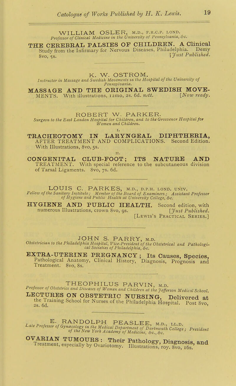 WILLIAM OSLER, m.d., f.r.c.p. lond. Professor of Clinical Medicine in the University of Fennsytvama, &c. THE CEREBRAL PALSIES OP CHILDREN, A Clinical Study from the Infirmary for Nervous Diseases, Philadelphia. Demy 8vo, 5S. [jf'^^i Published. K. W. OSTROM, Instructor in Massage and Swedish Movements iii the Hospital of the University of Pennsylvania. MASSA-GE AND THE ORIGINAL SWEDISH MOVE- MENTS. With illustrations, i2mo, 2s. 6d. itdtt. [Now ready. ROBERT W. PARKER. Surgeon to the East London Hospital for Children, and to the Grosvenor Hospital for Women and Children. I. TRACHEOTOMY IN LARYNGEAL DIPHTHERIA, AFTER TREATMENT AND COMPLICATIONS. Second Edition. With Illustrations, 8vo, 5s. II. CONGENITAL CLUB-EOOT; ITS NATURE AND TREATMENT. With special reference to the subcutaneous division of Tarsal Ligaments. 8vo, 7s. 6d. LOUIS C. PARKES, m.d., d.p.h. lond. univ. Fellow of the Sanitary Institute; Member of the Board of Examiners; Assistant Professor of Hygiene and Public Health at University College, &c. HYGIENE AND PUBLIC HEALTH. Second edition, with numerous Illustrations, crown Svo, gs. [Just Published. [Lewis's Practical Series.] JOHN S. PARRY, m.d. Obstetrician to the Philadelphia Hospital, Vice-President of the Obstetrical and Pathologi- cal Societies of Philadelphia, &c. EXTRA-UTERINE PREGNANCY ; Its Causes, Species, Pathological Anatomy, Clmical History, Diagnosis, Prognosis and Treatment. Svo, 8s. Pn/ THEOPHILUS PARVIN, M.D. Professor of Obstetrics and Diseases of Women and Children at the Jefferson Medical School LECTURES ON OBSTETRIC NURSING, Delivered at the Training School for Nurses of the Philadelphia Hospital. Post Svo E. RANDOLPH PEASLEE md ll d Late Professor of Gynaecology m the Medical Department of Dartnwulk College ■ President of the New York A cademy of Medicine, &c., &c. ' ■^'^»'' OVARIAN TUMOURS : Their Pathology, Diagnosis and Treatment, especially by Ovariotomy. IllustratiolJ'roy sf o, i6s