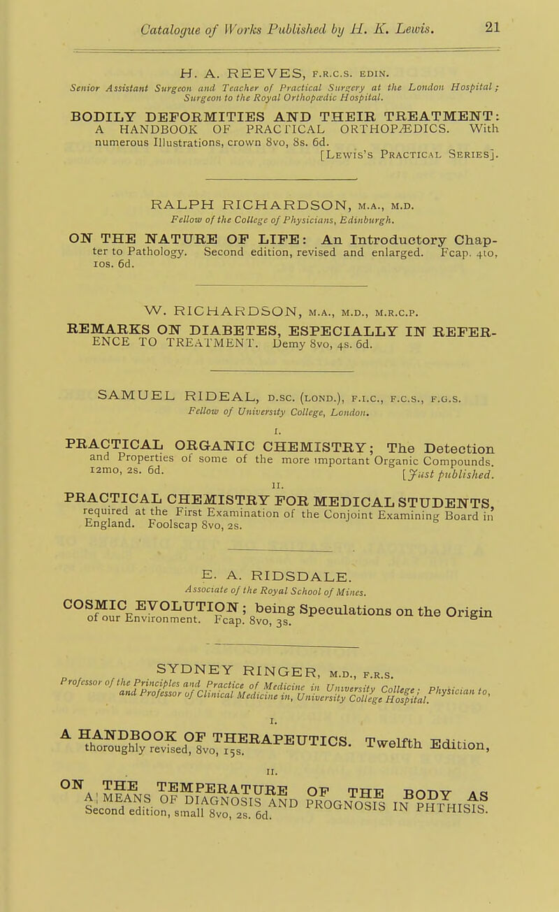 H. A. REEVES, f.r.c.s. edin. Senior Assistant Surgeon and Teacher of Practical Smxcry at the London Hospital; Surgeon to the Royal Orthopedic Hospital. BODILY DEFORMITIES AND THEIR TREATMENT: A HANDBOOK OF PRACriCAL ORTHOPEDICS. With numerous Illustrations, crown 8vo, 8s. 6d. [Lewis's Practical Series]. RALPH RICHARDSON, m.a., m.d. Fellow of the College of Physicians, Edinburgh. ON THE NATURE OP LIFE: An Introductory Chap- ter to Pathology. Second edition, revised and enlarged. Fcap. 410, los. 6d. W. RICHARDSON, m.a., m.d., m.r.c.p. REMARKS ON DIABETES, ESPECIALLY IN REFER- ENCE TO TREATMENT. Demy 8vo, 4s. 6d. SAMUEL RIDEAL, d.sc. (lond.), f.i.c, f.c.s., f.g.s. Fellow of University College, London. I. PRACTICAL ORGANIC CHEMISTRY; The Detection and Properties oi some of the more important Organic Compounds ramo, 2s. 6d. ^y..,^ p^bu.h,^] II. PRACTICAL CHEMISTRY FOR MEDICAL STUDENTS required at the First Examination of the Conjoint Examining Board in England. Foolscap Svo, 2s. E. A. RIDSDALE. Associate of the Royal School of Mines. COSMIC EVOLUTION; being Speculations on the Origin of our Environment. Fcap. Svo, 3s. SYDNEY RINGER, m.d.. f.e.s.  ?htr™5Slo''^P^^^^I°S. Twelfth Edition, I'. ^^•'''^A , TEMPERATURE OF THF Tinr»v a; MEANS OF DIAGNOSIS AND rOGNO^I^ m^H^m^^ Second edition, small Svo, 2S. 6d. HISIS.