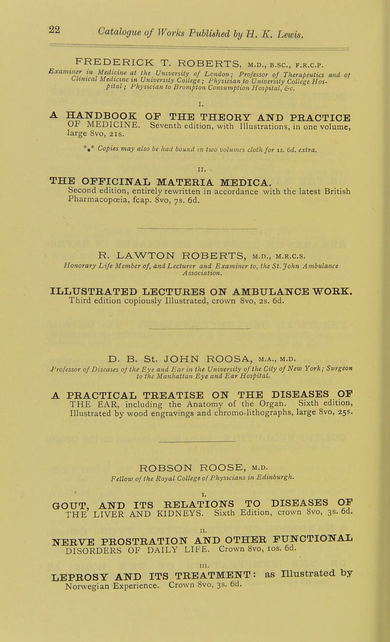FREDERICK T. ROBERTS, m.d., b.sc, f.r.c.p. Examiiier in Medicine at the University of London; Professor of Therapeutics and of i^limcat Medicine m University College; Physician to University College Hos- pital ; Physician to Bronipton Consumption Hospital, &c. A HANDBOOK OF THE THEORY AND PRACTICE OF MEDICINE. Seventh edition, with Illustrations, in one volume, large 8vo, 21s. *•* Copies may also be had bound in two volumes cloth for is. 6d. extra. THE OFFICINAL MATERIA MEDICA. Second edition, entirely rewritten in accordance with the latest British Pharmacopoeia, fcap. 8vo, 7s. 6d. R. LAWTON ROBERTS, M.n., m.r.c.s. Honorary Life Member of, and Lecturer and Examiner to, the St. John Ambulance Association. ILLUSTRATED LECTURES ON AMBULANCE WORK. Third edition copiously Illustrated, crown 8vo, 2S. 6d. D. B. St. JOHN ROOSA, m.a., m.d. Professor of Diseases of the Eye and Ear in the University of the City of New York; Surgeon to the Manliattan Eye and Ear Hospital. A PRACTICAL TREATISE ON THE DISEASES OP THE EAR, including the Anatomy of the Organ. Sixth edition, Illustrated by wood engravings and chromo-lithographs, large Svo, 25s. ROBSON ROOSE, m.d. Fellow of the Royal College ot Physicians in Edinburgh. GOUT, AND ITS RELATIONS TO DISEASES OP THE LIVER AND KIDNEYS. Sixth Edition, crown Svo, 3s. 6d. II. NERVE PROSTRATION AND OTHER FUNCTIONAL DISORDERS OF DAILY LIFE. Crown Svo, los. 6d. III. LEPROSY AND ITS TREATMENT: as Illustrated by Norwegian Experience. Crown Svo, 3s. 6d.