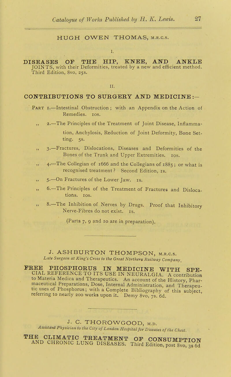 HUGH OWEN THOMAS, m.r.c.s. DISEASES OF THE HIP, KNEE, AND ANKLE JOINTS, with their Deformities, treated by a new and efficient method. Third Edition, 8vo, 25s. II. CONTRIBUTIONS TO SURGERY AND MEDICINE:— Part i.—Intestinal Obstruction ; with an Appendix on the Action of Remedies. 10s. ,, 2.—The Principles of the Treatment of Joint Disease, Inflamma- tion, Anchylosis, Reduction of Joint Deformity, Bone Set- ting. 5s. 3-—Fractures, Dislocations, Diseases and Deformities of the Bones of the Trunk and Upper Extremities. los. >, 4-—The Collegian of 1666 and the Collegians of 1885 ; or what is recognised treatment ? Second Edition, is. ,> 5.—On Fractures of the Lower Jaw. is. „ 6.—The Principles of the Treatment of Fractures and Disloca- tions, los. » 8.—The Inhibition of Nerves by Drugs. Proof that Inhibitory Nerve-Fibres do not exist, is. (Parts 7, g and 10 are in preparation). J. ASHBURTON THOMPSON, m.r.c.s. Late Surgeon at King's Cross to the Great Northern. Railway Company_ FREE PHOSPHORUS IN MEDICINE WITH SPE- CIAL REFERENCE TO ITS USE IN NEURALGIA. A contribution to Materia Medica and Therapeutics. An account of the History, Phar- maceutical Preparations, Dose, Internal Administration, and Therapeu- tic uses of Phosphorus; with a Complete Bibliography of this subject, referring to nearly 200 works upon it. Demy 8vo, 7s. 6d. J. C. THOROWGOOD, m.d. Assistant Physician to the City oj London Hospital for Diseases of the Chest. '^^^.r.^JfP'^^'^'^^ TREATMENT OF CONSUMPTION AND CHRONIC LUNG DISEASES. Third Edidon post 8vo 3s 6^