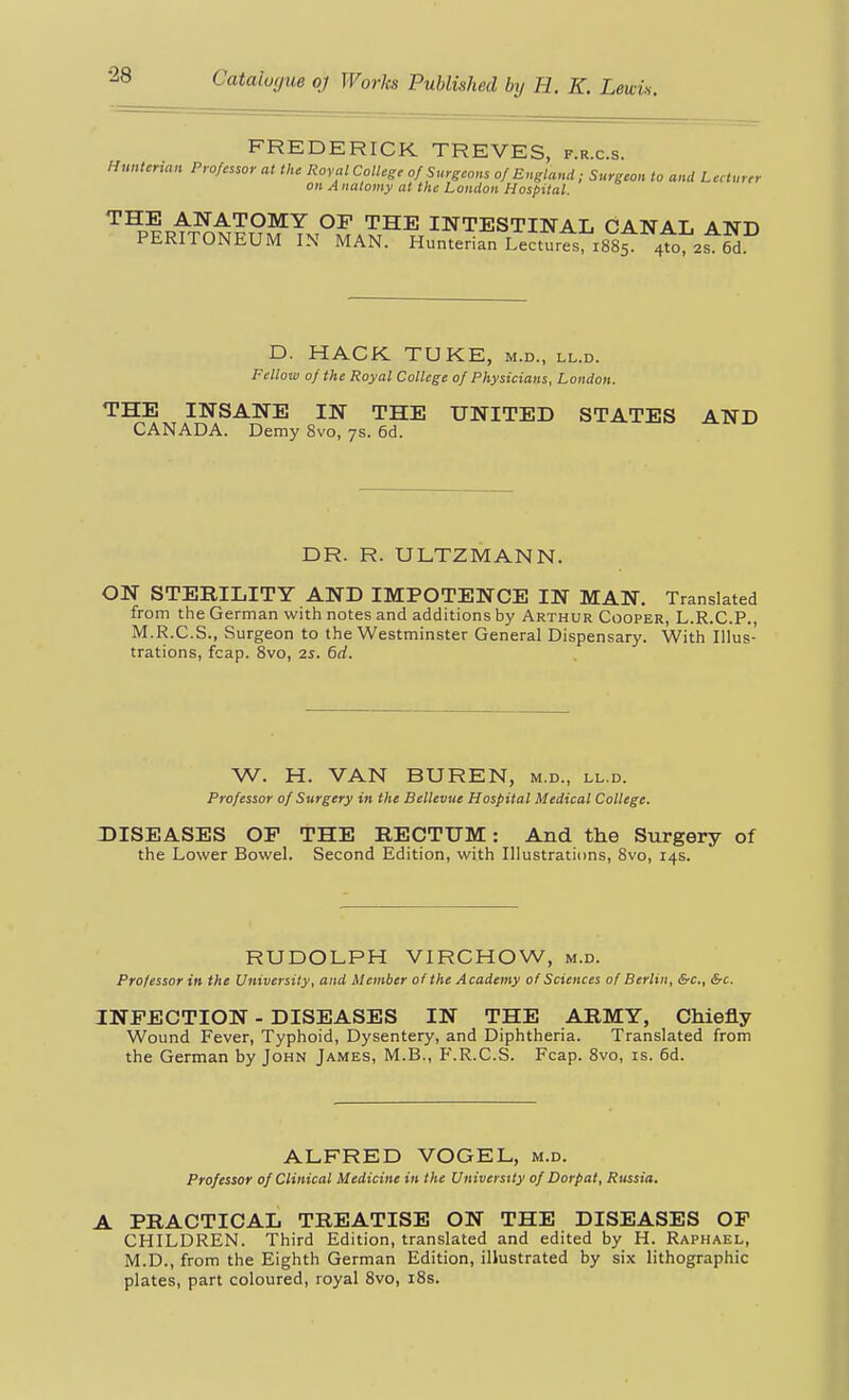 FREDERICK TREVES, f.r.c.s. Hunterian Professor at the Royal College of Surgeons of England; Surgeon to and Lecturer on Anatomy at the London Hospital. ^^p|RtT^t?n5Tv°^A'S^^^^'^^STINAL CANAL AND PERITONEUM IN MAN. Hunterian Lectures, 1885. 4to, 2s. 6d. D. HACK TUKE, m.d., ll.d. Fellow of the Royal College of Physicians, London. THE INSANE IN THE UNITED STATES AND CANADA. Demy 8vo, 7s. 6d. DR. R. ULTZMANN. ON STERILITY AND IMPOTENCE IN MAN. Translated from the German with notes and additions by Arthur Cooper, L.R.C.P., M.R.C.S., Surgeon to the Westminster General Dispensary. With Illus- trations, fcap. 8vo, 25. 6rf. W. H. VAN BUREN, m.d., ll.d. Professor of Surgery in the Bellevue Hospital Medical College. DISEASES OP THE RECTUM: And the Surgery of the Lower Bowel. Second Edition, with Illustrations, 8vo, 14s. RUDOLPH VIRCHOW, m.d. Professor in the University, and Member of the Academy of Sciences of Berlin, &c., &c. INFECTION - DISEASES IN THE ARMY, Chiefly Wound Fever, Typhoid, Dysentery, and Diphtheria. Translated from the German by John James, M.B., F.R.C.S. Fcap. 8vo, is. 6d. ALFRED VOGEL, m.d. Professor of Clinical Medicine in the University of Dorpat, Russia. A PRACTICAL TREATISE ON THE DISEASES OP CHILDREN. Third Edition, translated and edited by H. Raphael, M.D., from the Eighth German Edition, illustrated by six lithographic plates, part coloured, royal 8vo, i8s.
