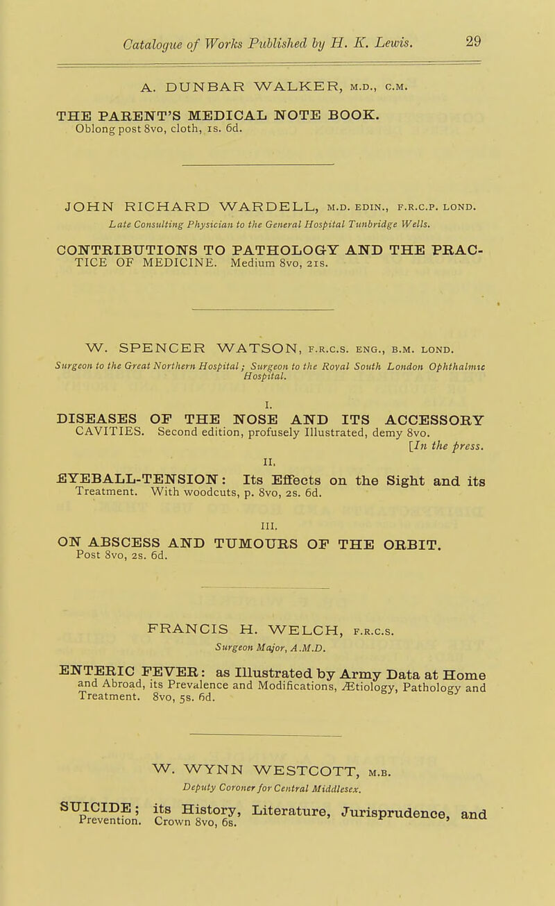 A. DUNBAR WALKER, m.d., cm. THE PARENT'S MEDICAL NOTE BOOK. Oblong post 8vo, cloth, is. 6d. JOHN RICHARD WARDELL, m.d. edin., f.r.c.p. lond. Late Consulting Physician to the General Hospital Tunbyidge Wells. CONTRIBUTIONS TO PATHOLOGY AND THE PRAC- TICE OF MEDICINE. Medium 8vo, 21s. W. SPENCER WATSON, f.r.c.s. eng., b.m. lond. Surgeon to the Great Northern Hospital; Surgeon to the Royal South London Ophthalmic Hospital. I. DISEASES OP THE NOSE AND ITS ACCESSORY CAVITIES. Second edition, profusely Illustrated, demy 8vo. [/» the press. II. EYEBALL-TENSION: Its Effects on the Sight and its Treatment. With woodcuts, p. 8vo, 2s. 6d. III. ON ABSCESS AND TUMOURS OF THE ORBIT. Post 8vo, 2s. 6d. FRANCIS H. WELCH, f.r.c.s. Surgeon Major, A .M.D. ENTERIC FEVER: as Illustrated by Army Data at Home and Abroad, its Prevalence and Modifications, Etiology, Patholoev and Treatment. Bvo, 5s. fid. W. WYNN WESTCOTT, m.b. Deputy Coroner for Central Middlesex. SUICIDE; its History, Literature, Jurisprudence, and Prevention. Crown 8vo, 6s. '