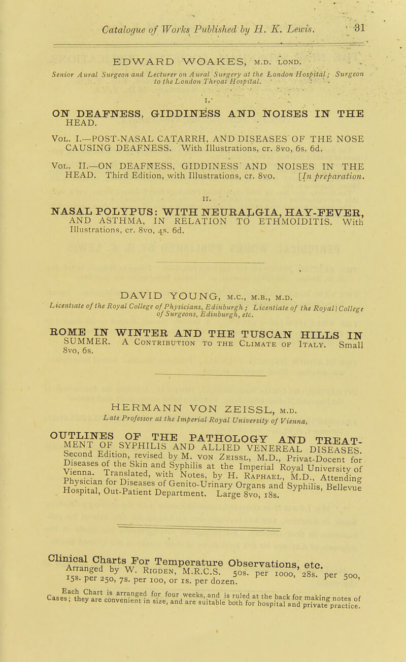 EDWARD WOAKES, m.d. lond. Senior Aural Surgeon and Lecturer on Aural Surgery at the London Hospital; Surgeon to the London Throat Hospital. ' : ' . OU DEAFNESS, GIDDINESS AND NOISES IN THE HEAD. Vol. I.—POST-NASAL CATARRH, AND DISEASES' OF THE NOSE CAUSING DEAFNESS. ' With Illustrations, cr. 8vo, 6s. 6d. Vol. II.—on DEAFNESS, GIDDINESS'AND NOISES IN THE HEAD. Third Edition, with Illustrations, cr. 8vo. [In preparation. NASAL POLYPUS: WITH NElTRAIiGIA, HAY-FEVER, AND ASTHMA, IN RELATION TO ETHMOIDITIS. With Illustrations, cr. 8vo, 4s. 6d. DAVID YOUNG, m.c, m.b., m.d. Licentiate of the Royal College of Physicians, Edinburgh; Licentiate of the Royal I College of Surgeons, Edinburgh, etc. HOME IN WINTER AND THE TUSCAN HILLS IN SUMMER. A Contribution to the Climate of Italy. Small 8vo, 6s. HERMANN VON ZEISSL, m.d. Late Professor at the Imperial Royal University of Vienna, OUTLINES OF THE PATHOLOGY AND TRVAT MENT OF SYPHILIS AND ALLIED VeSeRE?? dTs^A^ES Second Edition, revised by M. von Zeissl, M.D., Privat-Docent for Diseases of the Skin and Syphilis at the Imperial Royal UiSversi y of Vienna. Translated, with Notes, by H. Raphael, M.D., Attending Physician for Diseases of Genito-Urinary Organs and Syphilis, BellevuS Hospital, Out-Patient Department. Large 8vo, i8s ^eiievue Clinical Charts For Temperature Observations etc Arranged bv W RmnRN lu t? p c oaa. v auiuua, oic.