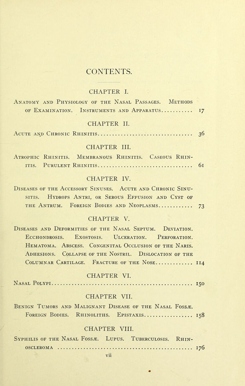 CONTENTS. CHAPTER I. Anatomy and Physiology of the Nasal Passages. Methods OF Examination. Instruments and Apparatus 17 CHAPTER II. Acute and Chronic Rhinitis 36 CHAPTER HI. Atrophic Rhinitis. Membranous Rhinitis. Caseous Rhin- itis. Purulent Rhinitis 61 CHAPTER IV. Diseases of the Accessory Sinuses. Acute and Chronic Sinu- sitis. Hydrops Antri, or Serous Effusion and Cyst of THE Antrum. Eoreign Bodies and Neoplasms 73 CHAPTER V. Diseases and Deformities of the Nasal Septum. Deviation. Ecchondrosis. Exostosis. Ulceration. Perforation. Hematoma. Abscess. Congenital Occlusion of the Naris. Adhesions. Collapse of the Nostril. Dislocation of the Columnar Cartilage. Fracture of the Nose 114 CHAPTER VI. Nasal Polypi 150 CHAPTER VII. Benign Tumors and Malignant Disease of the Nasal Fossae. Foreign Bodies. Rhinoliths. Epistaxis 158 CHAPTER VIII. Syphilis of the Nasal Foss.e. Lupus. Tuberculosis. Rhin- OSCLEROMA 176