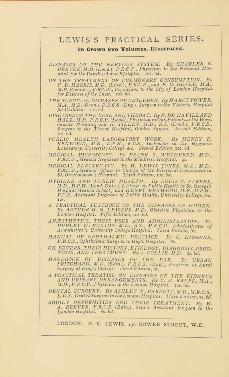 In Crown 8vo Volumes, Illustrated. DISEASES OF THE NERVOUS SYSTEM. By CHARLES E. BEEVOR, M.D. (Lond.), F.R.C.P., Physician to the National Hos- pital for the Paralysed and Epileptic, ios. 6d. ON THE TREATMENT OF PULMONARY CONSUMPTION. By V. D. HARRIS, M.D. (Lond.), F.R.C.P., and E. C. BEALE, M.A., M.B. (Cantab.), F.R.C.P., Physicians to the City of London Hospital for Diseases of the Chest, ios. 6d. THE SURGICAL DISEASES OF CHILDREN. By D'ARCY POWER, M.A., M.B. (Oxon.), F.R.C.S. (Eng.), Surgeon to the Victoria Hospital for Children, ios. 6d. DISEASES OF THE NOSE AND THROAT. By F. DE HAVILLAND HALL, M.D., F.R.C.P. (Lond.), Physician to Out-Patients at the West- minster Hospital, and H. TILLEY, M.D., B.S. (Lond.), F.R.C.S., Surgeon to the Throat Hospital, Golden Square. Second Edition, ios. 6d. PUBLIC HEALTH LABORATORY WORK. By HENRY R. KENWOOD, M.B., D.P.H., F.C.S., Instructor in the Hygienic Laboratory, University College, &c. Second Edition, ios. 6d. MEDICAL MICROSCOPY. By FRANK J. WETHERED, M.D., F.R.C.P., Medical Registrar to the Middlesex Hospital, gs. MEDICAL ELECTRICITY. By H. LEWIS JONES, M.A., M.D., F.R.C.P., Medical Officer in Charge of the Electrical Department in St. Bartholomew's Hospital. Third Edition, ios. 6d. HYGIENE AND PUBLIC HEALTH. By LOUIS C. PARKES, M.D., D.P.H. (Lond. Univ.), Lecturer on Public Health at St. George's Hospital Medical School; and HENRY KENWOOD, M.B., D.P.H., F.C.S., Assistant Professor of Public Health, University College, &c. I2S. A PRACTICAL TEXTBOOK OF THE DISEASES OF WOMEN. By ARTHUR H. N. LEWERS, M.D., Obstetric Physician to the London Hospital. Fifth Edition, ios. 6d. ANAESTHETICS, THEIR USES AND ADMINISTRATION. By DUDLEY W. BUXTON, M.D., B.S., M.R.C.P., Administrator of Anesthetics in University College Hospital. Third Edition, 6s. MANUAL OF OPHTHALMIC PRACTICE. By C. HIGGENS, F.R.C.S., Ophthalmic Surgeon to Guy's Hospital. 6s. ON FEVERS, THEIR HISTORY, ETIOLOGY, DIAGNOSIS, PROG- NOSIS , AND TREATMENT. By A. COLLIE, M.D. 8s. 6d. HANDBOOK OF DISEASES OF THE EAR. By URBAN PRITCHARD, M.D. (Edin.), F.R.C.S. (Eng.), Professor of Aural Surgery at King's College. Third Edition, 6s. A PRACTICAL TREATISE ON DISEASES OF THE KIDNEYS AND URINARY DERANGEMENTS. By C. H. RALFE, M.A. M.D., F.R.C.P., Physician to the London Hospital, ios. 6d. DENTAL SURGERY. By ASHLEY W. BARRETT, M.B., M.R.C.S. L.D.S., Dental Surgeon to the London Hospital. Third Edition, 3s. 6d'. BODILY DEFORMITIES AND THEIR TREATMENT. By H. A. REEVES, F.R.C.S. (Edin.), Senior Assistant Surgeon to the London Hospital. 8s. 6d. LONDON: H. K. LEWIS, 136 GOWER STREET, W.C.