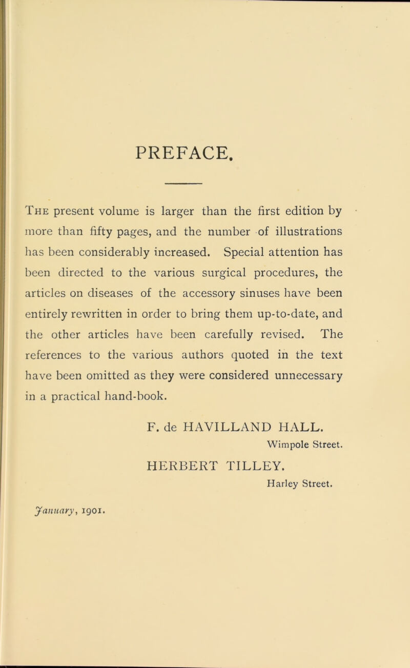 PREFACE. The present volume is larger than the first edition by more than fifty pages, and the number of illustrations has been considerably increased. Special attention has been directed to the various surgical procedures, the articles on diseases of the accessory sinuses have been entirely rewritten in order to bring them up-to-date, and the other articles have been carefully revised. The references to the various authors quoted in the text have been omitted as they were considered unnecessary in a practical hand-book. F. de HAVILLAND HALL. Wimpole Street. HERBERT TILLEY. Harley Street. January, 1901.