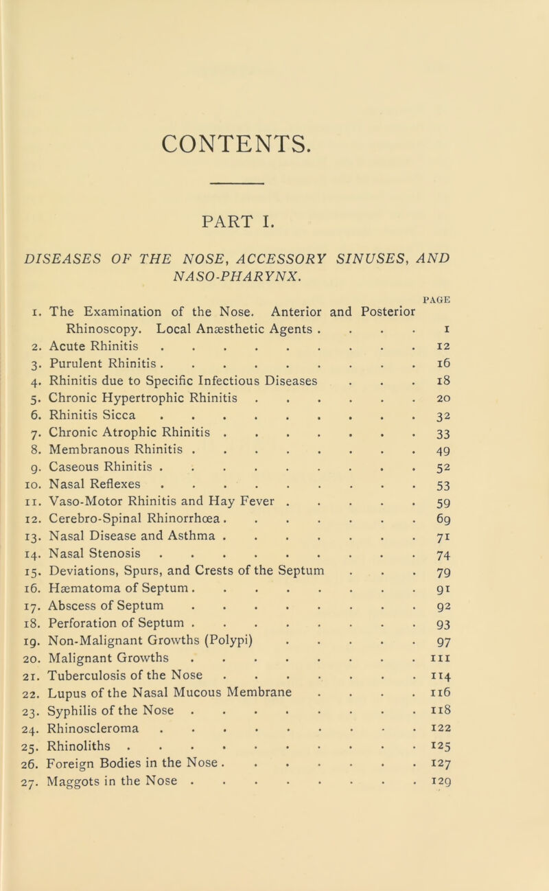 CONTENTS. PART I. DISEASES OF THE NOSE, ACCESSORY SINUSES, AND NASO-PHARYNX. PAGE 1. The Examination of the Nose. Anterior and Posterior Rhinoscopy. Local Anaesthetic Agents . . . . i 2. Acute Rhinitis ......... 12 3. Purulent Rhinitis ......... 16 4. Rhinitis due to Specific Infectious Diseases ... 18 5. Chronic Hypertrophic Rhinitis 20 6. Rhinitis Sicca 32 7. Chronic Atrophic Rhinitis 33 8. Membranous Rhinitis 49 g. Caseous Rhinitis ......... 52 10. Nasal Reflexes ......... 53 11. Vaso-Motor Rhinitis and Hay Fever ..... 59 12. Cerebro-Spinal Rhinorrhcea 69 13. Nasal Disease and Asthma 71 14. Nasal Stenosis ......... 74 15. Deviations, Spurs, and Crests of the Septum ... 79 16. Haematoma of Septum gi 17. Abscess of Septum 92 18. Perforation of Septum ........ 93 ig. Non-Malignant Growths (Polypi) 97 20. Malignant Growths . . . . . . . .111 21. Tuberculosis of the Nose 114 22. Lupus of the Nasal Mucous Membrane . . . .116 23. Syphilis of the Nose ........ 118 24. Rhinoscleroma 122 25. Rhinoliths 125 26. Foreign Bodies in the Nose ....... 127 27. Maggots in the Nose ........ 129