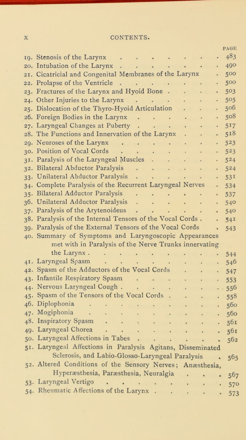 PAGE ig. Stenosis of the Larynx ....... 4^3 20. Intubation of the Larynx ....... 49° 21. Cicatricial and Congenital Membranes of the Larynx . 500 22. Prolapse of the Ventricle ....... 5°° 23. Fractures of the Larynx and Hyoid Bone .... 503 24. Other Injuries to the Larynx ...... 5°5 25. Dislocation of the Thyro-Hyoid Articulation . . . 506 26. Foreign Bodies in the Larynx ...... 5°8 27. Laryngeal Changes at Puberty ...... 5X7 28. The Functions and Innervation of the Larynx . . . 518 29. Neuroses of the Larynx ....... 523 30. Position of Vocal Cords ....... 523 31. Paralysis of the Laryngeal Muscles ..... 524 32. Bilateral Abductor Paralysis ...... 524 33. Unilateral Abductor Paralysis ...... 531 34. Complete Paralysis of the Recurrent Laryngeal Nerves . 534 35. Bilateral Adductor Paralysis ...... 537 36. Unilateral Adductor Paralysis ...... 540 37. Paralysis of the Arytenoideus ...... 540 38. Paralysis of the Internal Tensors of the Vocal Cords . . 541 39. Paralysis of the External Tensors of the Vocal Cords . 543 40. Summary of Symptoms and Laryngoscopic Appearances met with in Paralysis of the Nerve Trunks innervating the Larynx ......... 544 41. Laryngeal Spasm ........ 546 42. Spasm of the Adductors of the Vocal Cords . . . 547 43. Infantile Respiratory Spasm ...... 553 44. Nervous Laryngeal Cough ....... 556 45. Spasm of the Tensors of the Vocal Cords .... 558 46. Diplophonia ......... 560 47. Mogiphonia ......... 560 48. Inspiratory Spasm ........ 561 4g. Laryngeal Chorea ........ 561 50. Laryngeal Affections in Tabes ...... 562 51. Laryngeal Affections in Paralysis Agitans, Disseminated Sclerosis, and Labio-Glosso-Laryngeal Paralysis . 565 52. Altered Conditions of the Sensory Nerves; Anaesthesia, Hyperaesthesia, Paraesthesia, Neuralgia . . . 567 53. Laryngeal Vertigo 570 54. Rheumatic Affections of the Larynx 573