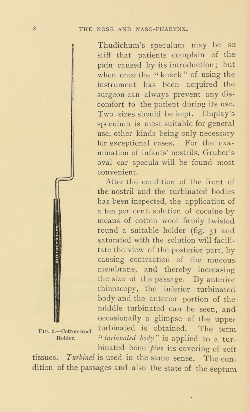 Thudichum’s speculum may be so stiff that patients complain of the pain caused by its introduction; but when once the “ knack ” of using the instrument has been acquired the surgeon can always prevent any dis- comfort to the patient during its use. Two sizes should be kept. Duplay’s speculum is most suitable for general use, other kinds being only necessary for exceptional cases. For the exa- mination of infants’ nostrils, Gruber’s oval ear specula will be found most convenient. After the condition of the front of the nostril and the turbinated bodies has been inspected, the application of a ten per cent, solution of cocaine by means of cotton wool firmly twisted round a suitable holder (fig. 3) and saturated with the solution will facili- tate the view of the posterior part, by causing contraction of the mucous membrane, and thereby increasing the size of the passage. By anterior rhinoscopy, the inferior turbinated body and the anterior portion of the middle turbinated can be seen, and occasionally a glimpse of the upper turbinated is obtained. The term “ turbinated body” is applied to a tur- binated bone plus its covering of soft tissues. Tnrbinal is used in the same sense. The con- dition of the passages and also the state of the septum Fig. 3.—Cotton-wool Holder.