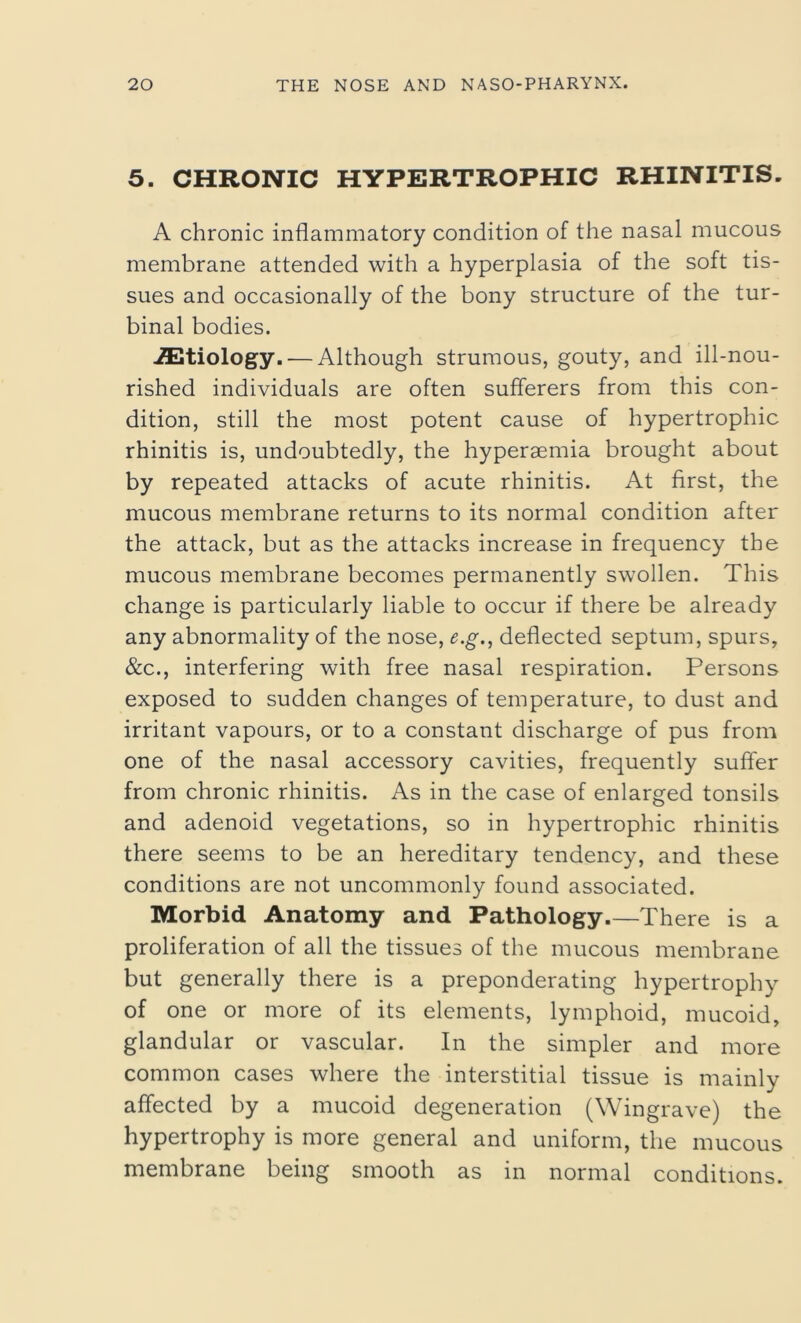 5. CHRONIC HYPERTROPHIC RHINITIS. A chronic inflammatory condition of the nasal mucous membrane attended with a hyperplasia of the soft tis- sues and occasionally of the bony structure of the tur- binal bodies. AEtiology.— Although strumous, gouty, and ill-nou- rished individuals are often sufferers from this con- dition, still the most potent cause of hypertrophic rhinitis is, undoubtedly, the hyperaemia brought about by repeated attacks of acute rhinitis. At first, the mucous membrane returns to its normal condition after the attack, but as the attacks increase in frequency the mucous membrane becomes permanently swollen. This change is particularly liable to occur if there be already any abnormality of the nose, e.g., deflected septum, spurs, &c., interfering with free nasal respiration. Persons exposed to sudden changes of temperature, to dust and irritant vapours, or to a constant discharge of pus from one of the nasal accessory cavities, frequently suffer from chronic rhinitis. As in the case of enlarged tonsils and adenoid vegetations, so in hypertrophic rhinitis there seems to be an hereditary tendency, and these conditions are not uncommonly found associated. Morbid Anatomy and Pathology There is a proliferation of all the tissues of the mucous membrane but generally there is a preponderating hypertrophy of one or more of its elements, lymphoid, mucoid, glandular or vascular. In the simpler and more common cases where the interstitial tissue is mainly affected by a mucoid degeneration (Wingrave) the hypertrophy is more general and uniform, the mucous membrane being smooth as in normal conditions.