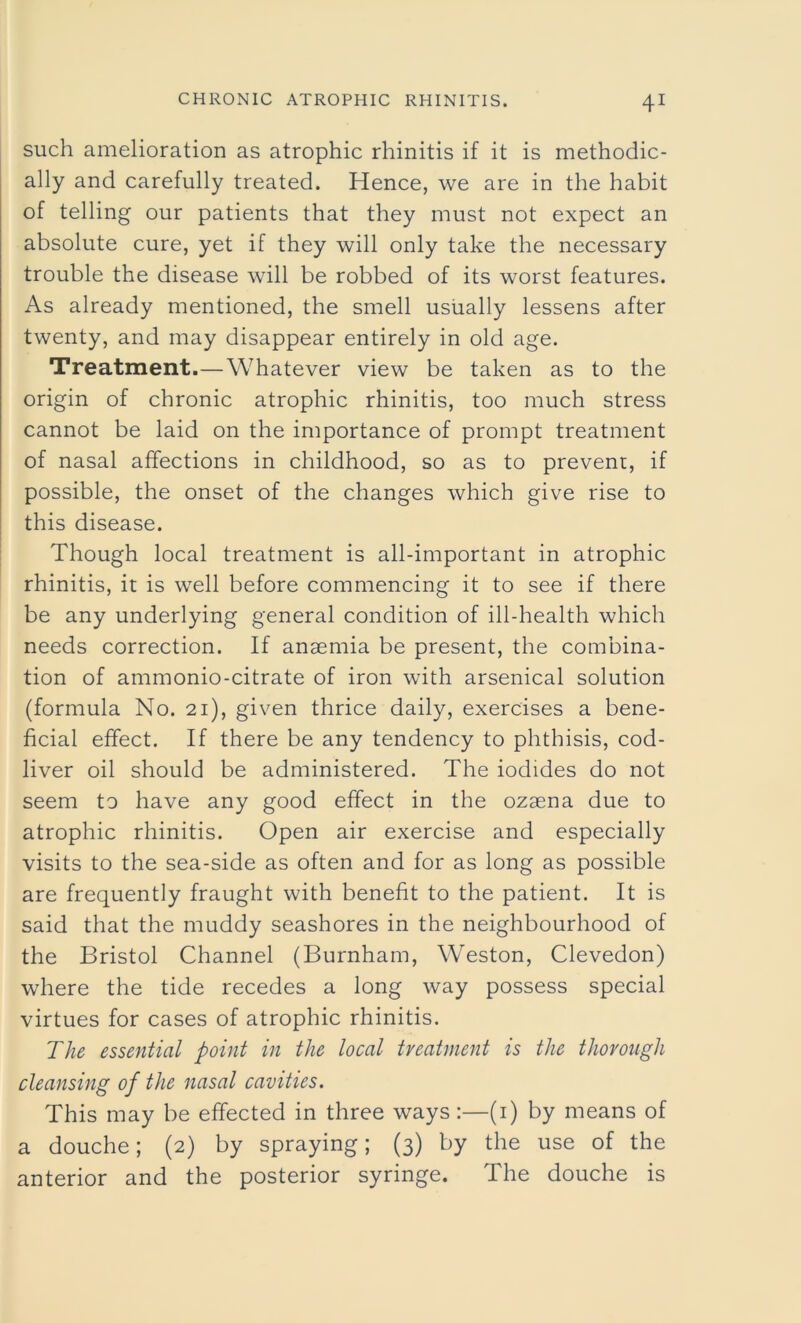 such amelioration as atrophic rhinitis if it is methodic- ally and carefully treated. Hence, we are in the habit of telling our patients that they must not expect an absolute cure, yet if they will only take the necessary trouble the disease will be robbed of its worst features. As already mentioned, the smell usually lessens after twenty, and may disappear entirely in old age. Treatment.—Whatever view be taken as to the origin of chronic atrophic rhinitis, too much stress cannot be laid on the importance of prompt treatment of nasal affections in childhood, so as to prevent, if possible, the onset of the changes which give rise to this disease. Though local treatment is all-important in atrophic rhinitis, it is well before commencing it to see if there be any underlying general condition of ill-health which needs correction. If anaemia be present, the combina- tion of ammonio-citrate of iron with arsenical solution (formula No. 21), given thrice daily, exercises a bene- ficial effect. If there be any tendency to phthisis, cod- liver oil should be administered. The iodides do not seem to have any good effect in the ozaena due to atrophic rhinitis. Open air exercise and especially visits to the sea-side as often and for as long as possible are frequently fraught with benefit to the patient. It is said that the muddy seashores in the neighbourhood of the Bristol Channel (Burnham, Weston, Clevedon) where the tide recedes a long way possess special virtues for cases of atrophic rhinitis. The essential point in the local treatment is the thorough cleansing of the nasal cavities. This may be effected in three ways:—(1) by means of a douche; (2) by spraying; (3) by the use of the anterior and the posterior syringe. The douche is