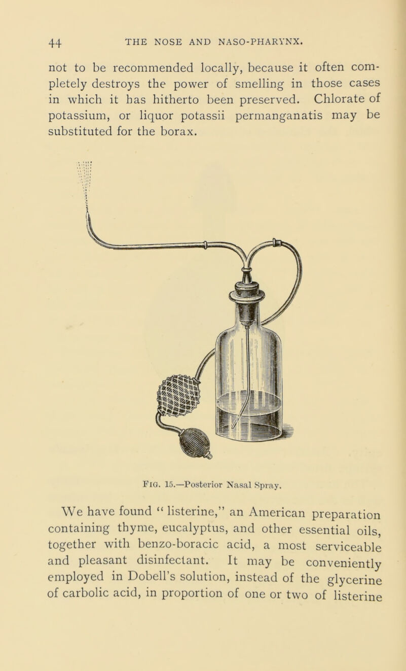 not to be recommended locally, because it often com- pletely destroys the power of smelling in those cases in which it has hitherto been preserved. Chlorate of potassium, or liquor potassii permanganatis may be substituted for the borax. Fig. 15.—Posterior Nasal Spray. We have found “ listerine,” an American preparation containing thyme, eucalyptus, and other essential oils, together with benzo-boracic acid, a most serviceable and pleasant disinfectant. It may be conveniently employed in Dobell’s solution, instead of the glycerine of carbolic acid, in proportion of one or two of listerine