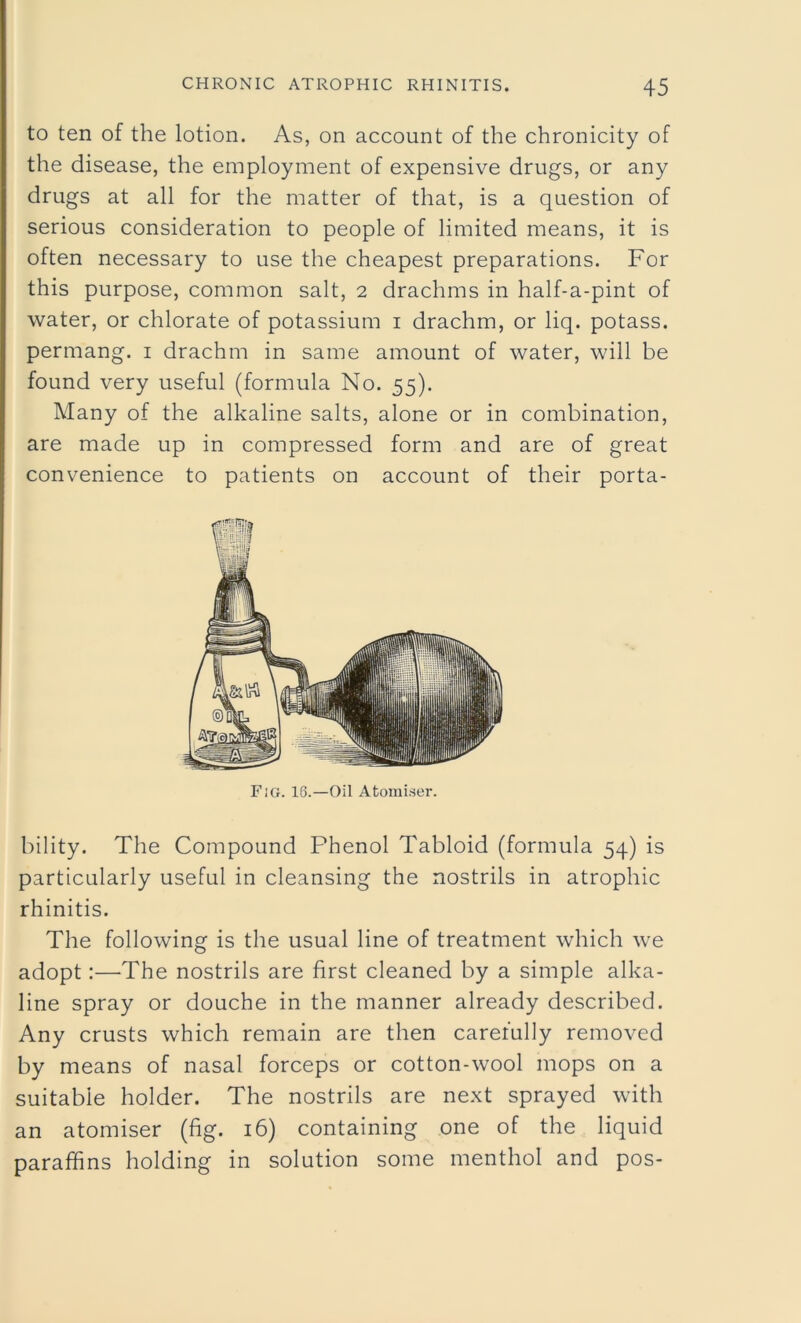 to ten of the lotion. As, on account of the chronicity of the disease, the employment of expensive drugs, or any drugs at all for the matter of that, is a question of serious consideration to people of limited means, it is often necessary to use the cheapest preparations. For this purpose, common salt, 2 drachms in half-a-pint of water, or chlorate of potassium 1 drachm, or liq. potass, permang. 1 drachm in same amount of water, will be found very useful (formula No. 55). Many of the alkaline salts, alone or in combination, are made up in compressed form and are of great convenience to patients on account of their porta- bility. The Compound Phenol Tabloid (formula 54) is particularly useful in cleansing the nostrils in atrophic rhinitis. The following is the usual line of treatment which we adopt:—The nostrils are first cleaned by a simple alka- line spray or douche in the manner already described. Any crusts which remain are then carefully removed by means of nasal forceps or cotton-wool mops on a suitable holder. The nostrils are next sprayed with an atomiser (fig. 16) containing one of the liquid paraffins holding in solution some menthol and pos-