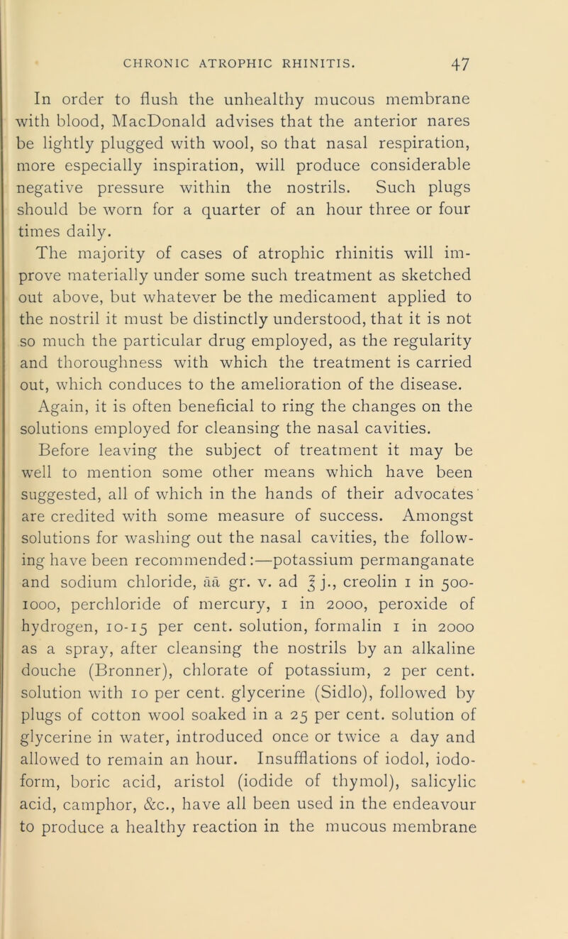 In order to flush the unhealthy mucous membrane with blood, MacDonald advises that the anterior nares be lightly plugged with wool, so that nasal respiration, more especially inspiration, will produce considerable negative pressure within the nostrils. Such plugs should be worn for a quarter of an hour three or four times daily. The majority of cases of atrophic rhinitis will im- prove materially under some such treatment as sketched out above, but whatever be the medicament applied to the nostril it must be distinctly understood, that it is not so much the particular drug employed, as the regularity and thoroughness with which the treatment is carried out, which conduces to the amelioration of the disease. Again, it is often beneficial to ring the changes on the solutions employed for cleansing the nasal cavities. Before leaving the subject of treatment it may be well to mention some other means which have been suggested, all of which in the hands of their advocates are credited with some measure of success. Amongst solutions for washing out the nasal cavities, the follow- ing have been recommended:—potassium permanganate and sodium chloride, aa gr. v. ad Jj., creolin i in 500- 1000, perchloride of mercury, 1 in 2000, peroxide of hydrogen, 10-15 per cent, solution, formalin 1 in 2000 as a spray, after cleansing the nostrils by an alkaline douche (Bronner), chlorate of potassium, 2 per cent, solution with 10 per cent, glycerine (Sidlo), followed by plugs of cotton wool soaked in a 25 per cent, solution of glycerine in water, introduced once or twice a day and allowed to remain an hour. Insufflations of iodol, iodo- form, boric acid, aristol (iodide of thymol), salicylic acid, camphor, &c., have all been used in the endeavour to produce a healthy reaction in the mucous membrane