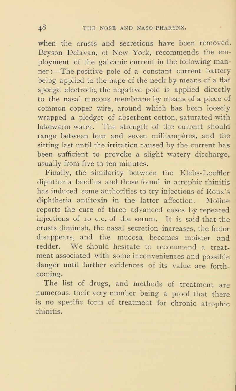 when the crusts and secretions have been removed. Bryson Delavan, of New York, recommends the em- ployment of the galvanic current in the following man- ner :—The positive pole of a constant current battery being applied to the nape of the neck by means of a flat sponge electrode, the negative pole is applied directly to the nasal mucous membrane by means of a piece of common copper wire, around which has been loosely wrapped a pledget of absorbent cotton, saturated with lukewarm water. The strength of the current should range between four and seven milliamperes, and the sitting last until the irritation caused by the current has been sufficient to provoke a slight watery discharge, usually from five to ten minutes. Finally, the similarity between the Klebs-Loeffler diphtheria bacillus and those found in atrophic rhinitis has induced some authorities to try injections of Roux’s diphtheria antitoxin in the latter affection. Moline reports the cure of three advanced cases by repeated injections of 10 c.c. of the serum. It is said that the crusts diminish, the nasal secretion increases, the fcetor disappears, and the mucosa becomes moister and redder. We should hesitate to recommend a treat- ment associated with some inconveniences and possible danger until further evidences of its value are forth- coming. The list of drugs, and methods of treatment are numerous, their very number being a proof that there is no specific form of treatment for chronic atrophic rhinitis.