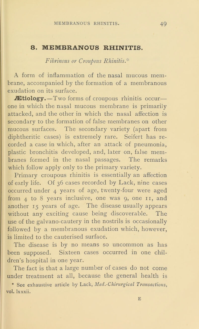 8. MEMBRANOUS RHINITIS. Fibrinous or Croupous Rhinitis.* A form of inflammation of the nasal mucous mem- brane, accompanied by the formation of a membranous exudation on its surface. iEtiology.—Two forms of croupous rhinitis occur— one in which the nasal mucous membrane is primarily attacked, and the other in which the nasal affection is secondary to the formation of false membranes on other mucous surfaces. The secondary variety (apart from diphtheritic cases) is extremely rare. Seifert has re- corded a case in which, after an attack of pneumonia, plastic bronchitis developed, and, later on, false mem- branes formed in the nasal passages. The remarks which follow apply only to the primary variety. Primary croupous rhinitis is essentially an affection of early life. Of 36 cases recorded by Lack, nine cases occurred under 4 years of age, twenty-four were aged from 4 to 8 years inclusive, one was 9, one 11, and another 15 years of age. The disease usually appears without any exciting cause being discoverable. The use of the galvano-cautery in the nostrils is occasionally followed by a membranous exudation which, however, is limited to the cauterised surface. The disease is by no means so uncommon as has been supposed. Sixteen cases occurred in one chil- dren’s hospital in one year. The fact is that a large number of cases do not come under treatment at all, because the general health is * See exhaustive article by Lack, Med.-Chirurgical Transactions, vol. lxxxii. E