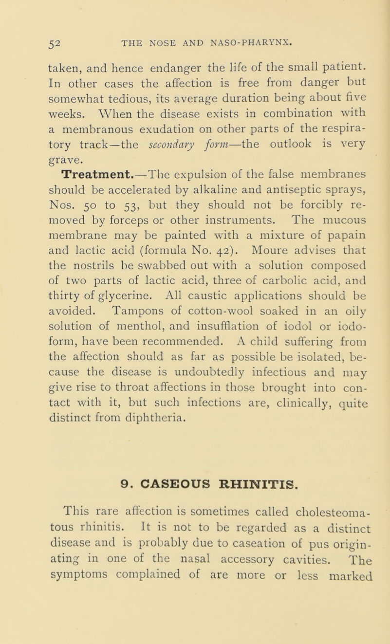 taken, and hence endanger the life of the small patient. In other cases the affection is free from danger but somewhat tedious, its average duration being about five weeks. When the disease exists in combination with a membranous exudation on other parts of the respira- tory track—the secondary form—the outlook is very grave. Treatment.—The expulsion of the false membranes should be accelerated by alkaline and antiseptic sprays, Nos. 50 to 53, but they should not be forcibly re- moved by forceps or other instruments. The mucous membrane may be painted with a mixture of papain and lactic acid (formula No. 42). Moure advises that the nostrils be swabbed out with a solution composed of two parts of lactic acid, three of carbolic acid, and thirty of glycerine. All caustic applications should be avoided. Tampons of cotton-wool soaked in an oily solution of menthol, and insufflation of iodol or iodo- form, have been recommended. A child suffering from the affection should as far as possible be isolated, be- cause the disease is undoubtedly infectious and may give rise to throat affections in those brought into con- tact with it, but such infections are, clinically, quite distinct from diphtheria. 9. CASEOUS RHINITIS. This rare affection is sometimes called cholesteoma- tous rhinitis. It is not to be regarded as a distinct disease and is probably due to caseation of pus origin- ating in one of the nasal accessory cavities. The symptoms complained of are more or less marked