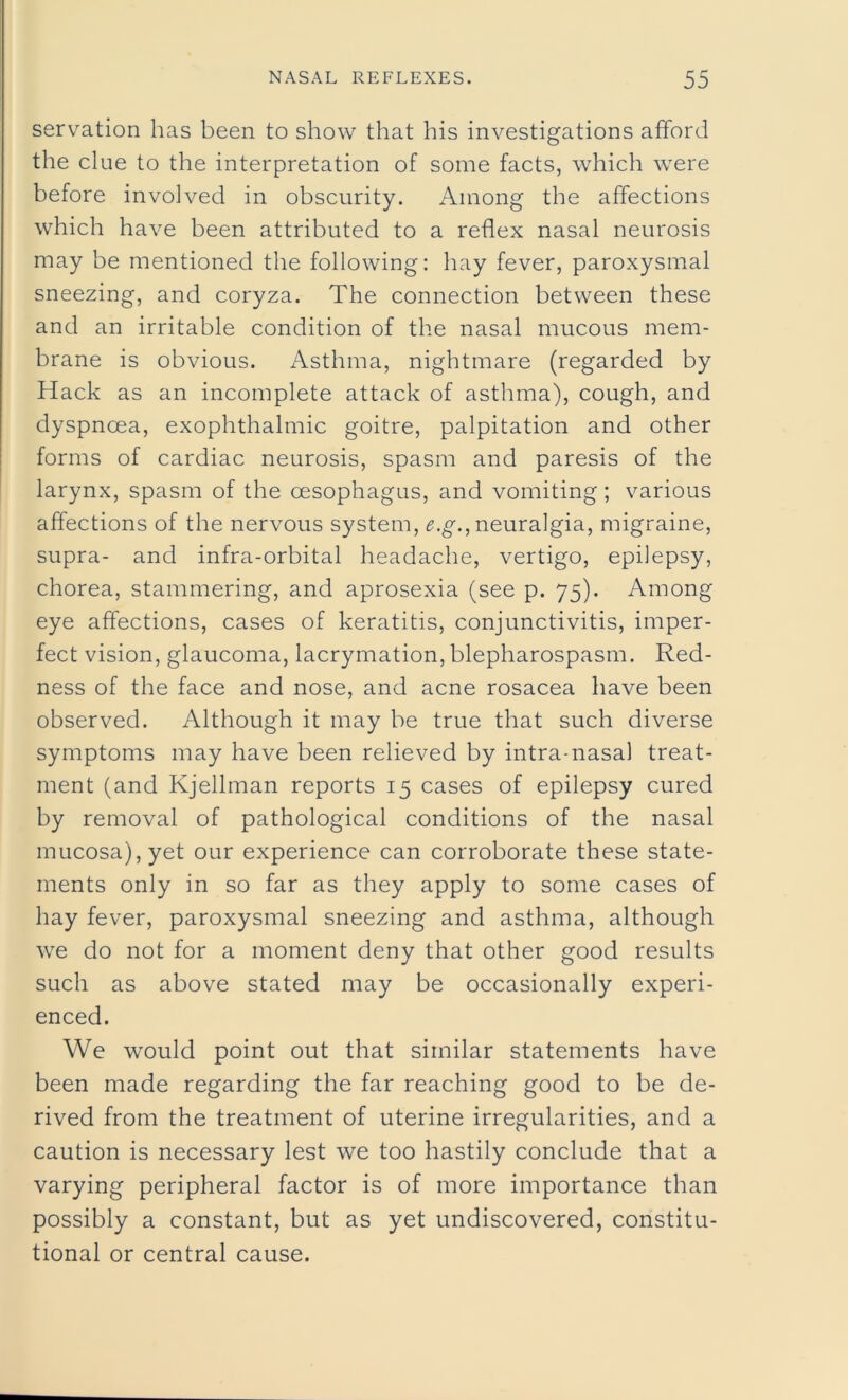 servation has been to show that his investigations afford the clue to the interpretation of some facts, which were before involved in obscurity. Among the affections which have been attributed to a reflex nasal neurosis may be mentioned the following: hay fever, paroxysmal sneezing, and coryza. The connection between these and an irritable condition of the nasal mucous mem- brane is obvious. Asthma, nightmare (regarded by Hack as an incomplete attack of asthma), cough, and dyspnoea, exophthalmic goitre, palpitation and other forms of cardiac neurosis, spasm and paresis of the larynx, spasm of the oesophagus, and vomiting; various affections of the nervous system, e.g., neuralgia, migraine, supra- and infra-orbital headache, vertigo, epilepsy, chorea, stammering, and aprosexia (see p. 75). Among eye affections, cases of keratitis, conjunctivitis, imper- fect vision, glaucoma, lacrymation, blepharospasm. Red- ness of the face and nose, and acne rosacea have been observed. Although it may be true that such diverse symptoms may have been relieved by intra-nasal treat- ment (and Kjellman reports 15 cases of epilepsy cured by removal of pathological conditions of the nasal mucosa), yet our experience can corroborate these state- ments only in so far as they apply to some cases of hay fever, paroxysmal sneezing and asthma, although we do not for a moment deny that other good results such as above stated may be occasionally experi- enced. We would point out that similar statements have been made regarding the far reaching good to be de- rived from the treatment of uterine irregularities, and a caution is necessary lest we too hastily conclude that a varying peripheral factor is of more importance than possibly a constant, but as yet undiscovered, constitu- tional or central cause.