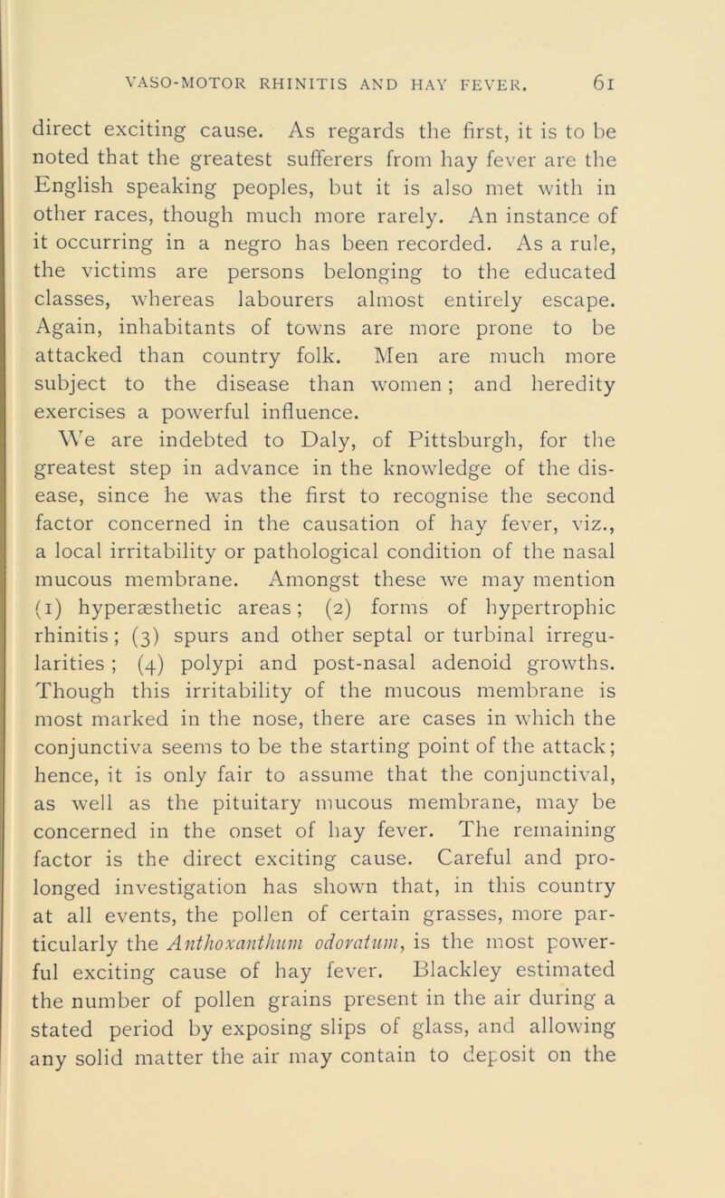 direct exciting cause. As regards the first, it is to be noted that the greatest sufferers from hay fever are the English speaking peoples, but it is also met with in other races, though much more rarely. An instance of it occurring in a negro has been recorded. As a rule, the victims are persons belonging to the educated classes, whereas labourers almost entirely escape. Again, inhabitants of towns are more prone to be attacked than country folk. Men are much more subject to the disease than women; and heredity exercises a powerful influence. We are indebted to Daly, of Pittsburgh, for the greatest step in advance in the knowledge of the dis- ease, since he was the first to recognise the second factor concerned in the causation of hay fever, viz., a local irritability or pathological condition of the nasal mucous membrane. Amongst these we may mention (i) hyperaesthetic areas; (2) forms of hypertrophic rhinitis ; (3) spurs and other septal or turbinal irregu- larities ; (4) polypi and post-nasal adenoid growths. Though this irritability of the mucous membrane is most marked in the nose, there are cases in which the conjunctiva seems to be the starting point of the attack; hence, it is only fair to assume that the conjunctival, as well as the pituitary mucous membrane, may be concerned in the onset of hay fever. The remaining factor is the direct exciting cause. Careful and pro- longed investigation has shown that, in this country at all events, the pollen of certain grasses, more par- ticularly the Anthoxanthum odoratum, is the most power- ful exciting cause of hay fever. Blackley estimated the number of pollen grains present in the air during a stated period by exposing slips of glass, and allowing any solid matter the air may contain to deposit on the