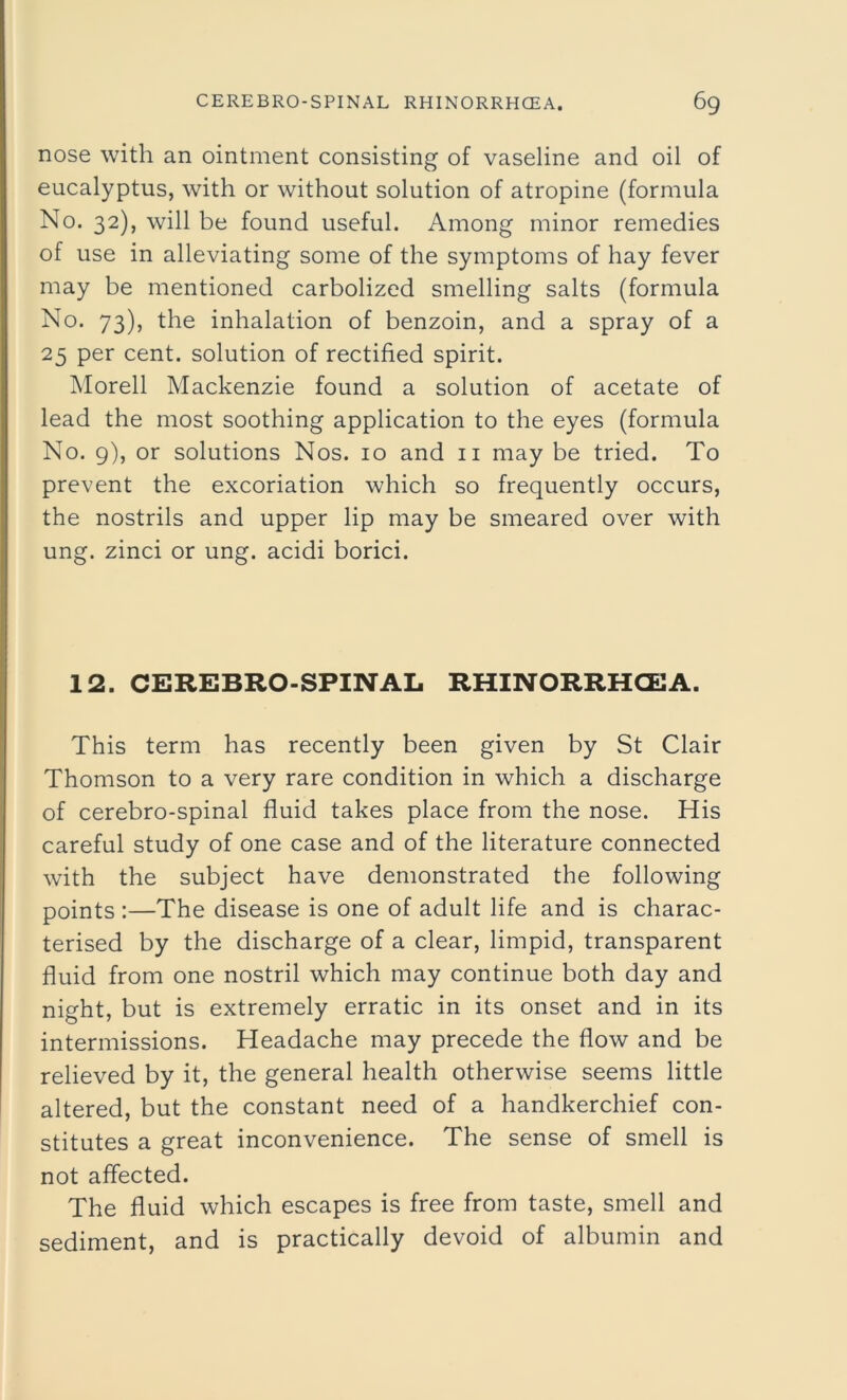 nose with an ointment consisting of vaseline and oil of eucalyptus, with or without solution of atropine (formula No. 32), will be found useful. Among minor remedies of use in alleviating some of the symptoms of hay fever may be mentioned carbolized smelling salts (formula No. 73), the inhalation of benzoin, and a spray of a 25 per cent, solution of rectified spirit. Morell Mackenzie found a solution of acetate of lead the most soothing application to the eyes (formula No. 9), or solutions Nos. 10 and 11 may be tried. To prevent the excoriation which so frequently occurs, the nostrils and upper lip may be smeared over with ung. zinci or ung. acidi borici. 12. CEREBRO-SPINAL RHINORRHCEA. This term has recently been given by St Clair Thomson to a very rare condition in which a discharge of cerebro-spinal fluid takes place from the nose. His careful study of one case and of the literature connected with the subject have demonstrated the following points :—The disease is one of adult life and is charac- terised by the discharge of a clear, limpid, transparent fluid from one nostril which may continue both day and night, but is extremely erratic in its onset and in its intermissions. Headache may precede the flow and be relieved by it, the general health otherwise seems little altered, but the constant need of a handkerchief con- stitutes a great inconvenience. The sense of smell is not affected. The fluid which escapes is free from taste, smell and sediment, and is practically devoid of albumin and